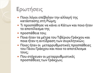 Eρωτόςεισ
 Ποιοι λόγοι επϋβαλαν την αλλαγό τησ
κατϊςταςησ ςτη Ρώμη;
 Σι προςπϊθηςε να κϊνει ο Κϊτων και ποιο όταν
το αποτϋλεςμα τησ
 προςπϊθεια του;
 Ποια όταν τα μϋτρα τουΣιβϋριου Γρϊκχου και
ποια όταν η αντύδραςη των ςυγκλητικών;
 Ποιεσ όταν οι μεταρρυθμιςτικϋσ προςπϊθειεσ
του Γϊιου Γρϊκχου και ποιο το αποτϋλεςμα
τουσ;
 Που ςτόχευαν οι μεταρρυθμιςτικϋσ
προςπϊθειεσ των Γρϊκχων;
 