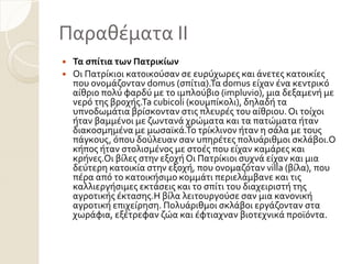Παραθϋματα ΙΙ
 Τα ςπίτια των Πατρικίων
 Οι Πατρύκιοι κατοικούςαν ςε ευρύχωρεσ και ϊνετεσ κατοικύεσ
που ονομϊζονταν domus (ςπύτια).Σα domus εύχαν ϋνα κεντρικό
αύθριο πολύ φαρδύ με το ιμπλούβιο (impluvio), μια δεξαμενό με
νερό τησ βροχόσ.Ta cubicoli (κουμπύκολι), δηλαδό τα
υπνοδωμϊτια βρύςκονταν ςτισ πλευρϋσ του αύθριου. Οι τούχοι
όταν βαμμϋνοι με ζωντανϊ χρώματα και τα πατώματα όταν
διακοςμημϋνα με μωςαώκϊ.Σο τρύκλινον όταν η ςϊλα με τουσ
πϊγκουσ, όπου δούλευαν ςαν υπηρϋτεσ πολυϊριθμοι ςκλϊβοι.Ο
κόποσ όταν ςτολιςμϋνοσ με ςτοϋσ που εύχαν καμϊρεσ και
κρόνεσ.Οι βύλεσ ςτην εξοχό Οι Πατρύκιοι ςυχνϊ εύχαν και μια
δεύτερη κατοικύα ςτην εξοχό, που ονομαζόταν villa (βύλα), που
πϋρα από το κατοικόςιμο κομμϊτι περιελϊμβανε και τισ
καλλιεργόςιμεσ εκτϊςεισ και το ςπύτι του διαχειριςτό τησ
αγροτικόσ ϋκταςησ.Η βύλα λειτουργούςε ςαν μια κανονικό
αγροτικό επιχεύρηςη. Πολυϊριθμοι ςκλϊβοι εργϊζονταν ςτα
χωρϊφια, εξϋτρεφαν ζώα και ϋφτιαχναν βιοτεχνικϊ προώόντα.
 