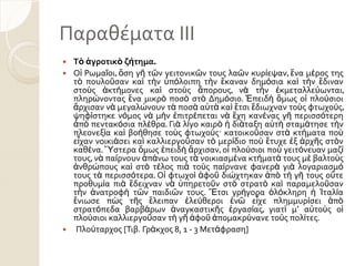 Παραθϋματα ΙΙΙ
 Τὸ ἀγροτικὸ ζήτημα.
 Οἱ Ρωμαῖοι, ὅςη γῆ τῶν γειτονικῶν τουσ λαῶν κυρίεψαν, ἕνα μέροσ τησ
τὸ πουλοῦςαν καὶ τὴν ὑπόλοιπη τὴν ἔκαναν δημόςια καὶ τὴν ἔδιναν
ςτοὺσ ἀκτήμονεσ καὶ ςτοὺσ ἄπορουσ, νὰ τὴν ἐκμεταλλεύωνται,
πληρώνοντασ ἕνα μικρὸ ποςὸ ςτὸ Δημόςιο. ἖πειδὴ ὅμωσ οἱ πλούςιοι
ἄρχιςαν νὰ μεγαλώνουν τὰ ποςὰ αὐτὰ καὶ ἔτςι ἔδιωχναν τοὺσ φτωχούσ,
ψηφίςτηκε νόμοσ νὰ μὴν ἐπιτρέπεται νὰ ἔχη κανένασ γῆ περιςςότερη
ἀπὸ πεντακόςια πλέθρα. Γιὰ λίγο καιρὸ ἡ διάταξη αὐτὴ ςταμάτηςε τὴν
πλεονεξία καὶ βοήθηςε τοὺσ φτωχοὺσ· κατοικοῦςαν ςτὰ κτήματα ποὺ
εἶχαν νοικιάςει καὶ καλλιεργοῦςαν τὸ μερίδιο ποὺ ἔτυχε ἐξ ἀρχῆσ ςτὸν
καθένα. Ὕςτερα ὅμωσ ἐπειδὴ ἄρχιςαν, οἱ πλούςιοι ποὺ γειτόνευαν μαζί
τουσ, νὰ παίρνουν ἀπάνω τουσ τὰ νοικιαςμένα κτήματά τουσ μὲ βαλτοὺσ
ἀνθρώπουσ καὶ ςτὸ τέλοσ πιὰ τοὺσ παίρνανε φανερὰ γιὰ λογαριαςμό
τουσ τὰ περιςςότερα. Οἱ φτωχοὶ ἀφοῦ διώχτηκαν ἀπὸ τὴ γῆ τουσ οὔτε
προθυμία πιὰ ἔδειχναν νὰ ὑπηρετοῦν ςτὸ ςτρατὸ καὶ παραμελοῦςαν
τὴν ἀνατροφὴ τῶν παιδιῶν τουσ. Ἔτςι γρήγορα ὁλόκληρη ἡ Ἰταλία
ἔνιωςε πὼσ τῆσ ἔλειπαν ἐλεύθεροι ἐνῶ εἶχε πλημμυρίςει ἀπὸ
ςτρατόπεδα βαρβάρων ἀναγκαςτικῆσ ἐργαςίασ, γιατὶ μ’ αὐτοὺσ οἱ
πλούςιοι καλλιεργοῦςαν τὴ γῆ ἀφοῦ ἀπομακρύνανε τοὺσ πολίτεσ.
 Πλούταρχοσ [Σιβ. Γράκχοσ 8, 1 - 3 Μετάφραςη]
 