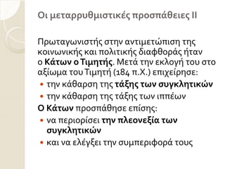 Οι μεταρρυθμιςτικέσ προςπάθειεσ ΙΙ
Πρωταγωνιςτόσ ςτην αντιμετώπιςη τησ
κοινωνικόσ και πολιτικόσ διαφθορϊσ όταν
ο Κάτων οΤιμητήσ. Μετϊ την εκλογό του ςτο
αξύωμα τουΣιμητό (184 π.Χ.) επιχεύρηςε:
 την κϊθαρςη τησ τάξησ των ςυγκλητικών
 την κϊθαρςη τησ τϊξησ των ιππϋων
Ο Κάτων προςπϊθηςε επύςησ:
 να περιορύςει την πλεονεξία των
ςυγκλητικών
 και να ελϋγξει την ςυμπεριφορϊ τουσ
 