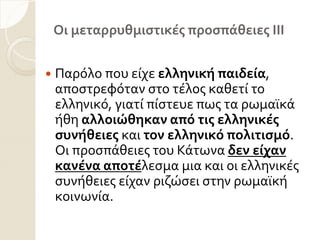 Οι μεταρρυθμιςτικέσ προςπάθειεσ ΙΙΙ
 Παρόλο που εύχε ελληνική παιδεία,
αποςτρεφόταν ςτο τϋλοσ καθετύ το
ελληνικό, γιατύ πύςτευε πωσ τα ρωμαώκϊ
όθη αλλοιώθηκαν από τισ ελληνικέσ
ςυνήθειεσ και τον ελληνικό πολιτιςμό.
Οι προςπϊθειεσ του Κϊτωνα δεν είχαν
κανένα αποτέλεςμα μια και οι ελληνικϋσ
ςυνόθειεσ εύχαν ριζώςει ςτην ρωμαώκό
κοινωνύα.
 