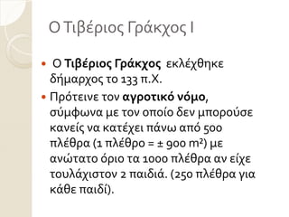ΟΣιβϋριοσ Γρϊκχοσ Ι
 Ο Τιβέριοσ Γράκχοσ εκλϋχθηκε
δόμαρχοσ το 133 π.Χ.
 Πρότεινε τον αγροτικό νόμο,
ςύμφωνα με τον οπούο δεν μπορούςε
κανεύσ να κατϋχει πϊνω από 500
πλϋθρα (1 πλϋθρο = ± 900 m²) με
ανώτατο όριο τα 1000 πλϋθρα αν εύχε
τουλϊχιςτον 2 παιδιϊ. (250 πλϋθρα για
κϊθε παιδύ).
 