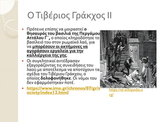 ΟΣιβϋριοσ Γρϊκχοσ ΙΙ
 Πρότεινε επύςησ να μοιραςτεύ ο
θηςαυρόσ του βαςιλιά τησ Περγάμου
Αττάλου Γ΄, ο οπούοσ κληροδότηςε το
βαςύλειό του ςτον ρωμαώκό λαό, για
να μπορέςουν οι ακτήμονεσ να
αγοράςουν εργαλεία για την
καλλιέργεια τησ γησ.
 Οι ςυγκλητικού αντϋδραςαν
εξαγορϊζοντασ τισ ςυνειδόςεισ του
λαού με αποτϋλεςμα να αποτύχουν τα
ςχϋδια τουΣιβϋριου Γρϊκχου, ο
οπούοσ δολοφονήθηκε. Οι νόμοι του
δεν εφαρμόςτηκαν ποτϋ.
 https://www.ime.gr/chronos/07/gr/s
ociety/index12.html
https://el.wikipedia.o
rg/
 
