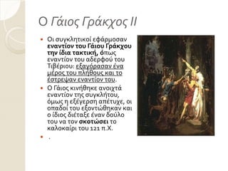 Ο Γάιος Γράκχος ΙΙ
 Οι ςυγκλητικού εφϊρμοςαν
εναντίον του Γάιου Γράκχου
την ίδια τακτική, όπωσ
εναντύον του αδερφού του
Σιβϋριου: εξαγόραςαν ϋνα
μϋροσ του πλόθουσ και το
ϋςτρεψαν εναντύον του.
 Ο Γϊιοσ κινόθηκε ανοιχτϊ
εναντύον τησ ςυγκλότου,
όμωσ η εξϋγερςη απϋτυχε, οι
οπαδού του εξοντώθηκαν και
ο ύδιοσ διϋταξε ϋναν δούλο
του να τον ςκοτώςει το
καλοκαύρι του 121 π.Χ.
 .
 