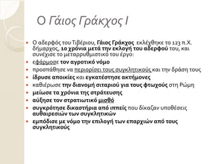 Ο Γάιος Γράκχος Ι
 Ο αδερφόσ τουΣιβϋριου, Γάιοσ Γράκχοσ εκλϋχθηκε το 123 π.Χ.
δόμαρχοσ, 10 χρόνια μετά την εκλογή του αδερφού του, και
ςυνϋχιςε το μεταρρυθμιςτικό του ϋργο:
 εφϊρμοςε τον αγροτικό νόμο
 προςπϊθηςε να περιορύςει τουσ ςυγκλητικούσ και την δρϊςη τουσ
 ίδρυςε αποικίεσ και εγκατέςτηςε ακτήμονεσ
 καθιϋρωςε την διανομή ςιταριού για τουσ φτωχούσ ςτη Ρώμη
 μείωςε τα χρόνια τησ ςτράτευςησ
 αύξηςε τον ςτρατιωτικό μιςθό
 ςυγκρότηςε δικαςτήρια από ιππείσ που δύκαζαν υποθϋςεισ
αυθαιρεςιών των ςυγκλητικών
 εμπόδιςε με νόμο την επιλογή των επαρχιών από τουσ
ςυγκλητικούσ
 