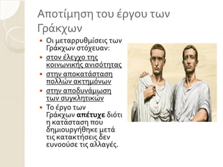 Αποτύμηςη του ϋργου των
Γρϊκχων
 Οι μεταρρυθμύςεισ των
Γρϊκχων ςτόχευαν:
 ςτον ϋλεγχο τησ
κοινωνικόσ ανιςότητασ
 ςτην αποκατϊςταςη
πολλών ακτημόνων
 ςτην αποδυνϊμωςη
των ςυγκλητικών
 Σο ϋργο των
Γρϊκχων απέτυχε διότι
η κατϊςταςη που
δημιουργόθηκε μετϊ
τισ κατακτόςεισ δεν
ευνοούςε τισ αλλαγϋσ.
 