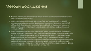 Методи дослідження
 Кількість лейкоцитів визначають в автоматичних аналізаторах імпедансними
або оптичними методами.
 Мікроскопічне дослідження відсоткової частки окремих субпопуляцій
називається лейкоцитарною формулою (формула Шиллінга, англ. WBC
differential). Дослідження полягає в ідентифікації та підрахунку окремих
форм лейкоцитів у препараті мазка крові, найчастіше зафарбованого
методом MGG.
 Автоматична диференціація лейкоцитів (англ. automated WBC differential
count) дозволяє, в залежності від методики вимірювання, поділити лейкоцити
на 3, 5 або більше популяцій. На основі вимірювання об’єму лейкоцитів їх
можна поділити на 3 популяції. У такий спосіб диференціюють фракції
нейтрофілів та лімфоцитів, а також фракції клітин крові середнього розміру,
що включають інші лейкоцити. Диференціація лейкоцитів на 5 популяцій
можлива шляхом поєднання проточної цитометрії з методами оцінки фізико-
хімічних та біохімічних властивостей лейкоцитів.
 