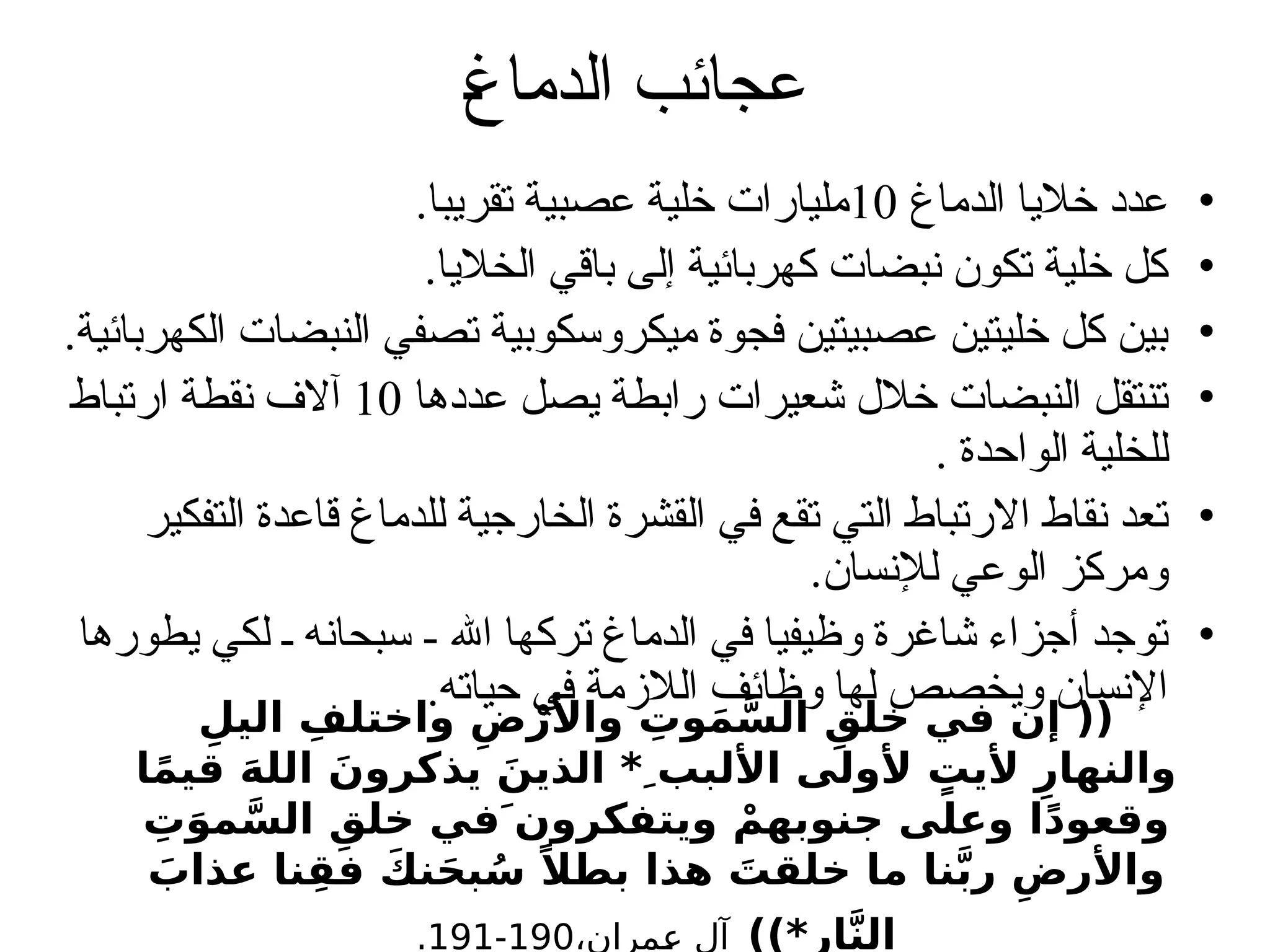 ‫الدماغ‬ ‫عجائب‬
•
‫الدماغ‬ ‫خاليا‬ ‫عدد‬
10
.‫تقريبا‬ ‫عصبية‬ ‫خلية‬ ‫مليارات‬
•
.‫الخاليا‬ ‫باقي‬ ‫إلى‬ ‫كهربائية‬ ‫نبضات‬ ‫تكون‬ ‫خلية‬ ‫كل‬
•
.‫الكهربائية‬ ‫النبضات‬ ‫تصفي‬ ‫ميكروسكوبية‬ ‫فجوة‬ ‫عصبيتين‬ ‫خليتين‬ ‫كل‬ ‫بين‬
•
‫عددها‬ ‫يصل‬ ‫رابطة‬ ‫شعيرات‬ ‫خالل‬ ‫النبضات‬ ‫تنتقل‬
10
‫ارتباط‬ ‫نقطة‬ ‫آالف‬
. ‫الواحدة‬ ‫للخلية‬
•
‫التفكير‬ ‫قاعدة‬ ‫للدماغ‬ ‫الخارجية‬ ‫القشرة‬ ‫في‬ ‫تقع‬ ‫التي‬ ‫االرتباط‬ ‫نقاط‬ ‫تعد‬
.‫لإلنسان‬ ‫الوعي‬ ‫ومركز‬
•
‫يطورها‬ ‫لكي‬ ‫ـ‬ ‫سبحانه‬ - ‫اهلل‬ ‫تركها‬ ‫الدماغ‬ ‫في‬ ‫وظيفيا‬ ‫شاغرة‬ ‫أجزاء‬ ‫توجد‬
.‫حياته‬ ‫في‬ ‫الالزمة‬ ‫وظائف‬ ‫لها‬ ‫ويخصص‬ ‫اإلنسان‬
ِِ‫اليل‬ ِ‫واختلف‬ ِ‫ض‬ْ‫واألر‬ ِ
‫وت‬َ‫م‬َّ‫الس‬ ِ‫خلق‬ ‫في‬ ‫إن‬ ((
‫ا‬ً‫م‬‫قي‬ َ‫ه‬‫الل‬ َ‫يذكرون‬ َ‫الذين‬ * ِ‫األلبب‬ ‫ألولى‬ ٍ
‫أليت‬ ِ‫والنهار‬
ِ
‫ت‬َ‫مو‬َّ‫الس‬ ِ‫خلق‬ ‫ويتفكرونَ في‬ ْ‫جنوبهم‬ ‫وعلى‬ ‫ا‬ً‫د‬‫وقعو‬
َ
‫عذاب‬ ‫نا‬ِ‫فق‬ َ‫نك‬َ‫ح‬‫ب‬ُ‫س‬ ً‫بطال‬ ‫هذا‬ َ
‫خلقت‬ ‫ما‬ ‫نا‬َّ‫ب‬‫ر‬ ِ‫واألرض‬
))*‫ار‬َّ‫ن‬‫ال‬
،‫عمران‬ ‫آل‬
190
-
191
.
 