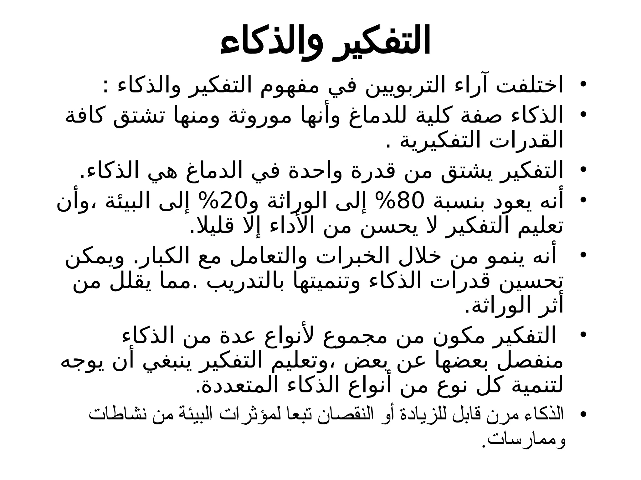 ‫والذكاء‬ ‫التفكير‬
•
: ‫والذكاء‬ ‫التفكير‬ ‫مفهوم‬ ‫في‬ ‫التربويين‬ ‫آراء‬ ‫اختلفت‬
•
‫كافة‬ ‫تشتق‬ ‫ومنها‬ ‫موروثة‬ ‫وأنها‬ ‫للدماغ‬ ‫كلية‬ ‫صفة‬ ‫الذكاء‬
. ‫التفكيرية‬ ‫القدرات‬
•
.‫الذكاء‬ ‫هي‬ ‫الدماغ‬ ‫في‬ ‫واحدة‬ ‫قدرة‬ ‫من‬ ‫يشتق‬ ‫التفكير‬
•
‫بنسبة‬ ‫يعود‬ ‫أنه‬
80
‫و‬ ‫الوراثة‬ ‫إلى‬ %
20
‫وأن‬، ‫البيئة‬ ‫إلى‬ %
.‫قليال‬ ‫إال‬ ‫األداء‬ ‫من‬ ‫يحسن‬ ‫ال‬ ‫التفكير‬ ‫تعليم‬
•
‫ويمكن‬ .‫الكبار‬ ‫مع‬ ‫والتعامل‬ ‫الخبرات‬ ‫خالل‬ ‫من‬ ‫ينمو‬ ‫أنه‬
‫من‬ ‫يقلل‬ ‫مما‬. ‫بالتدريب‬ ‫وتنميتها‬ ‫الذكاء‬ ‫قدرات‬ ‫تحسين‬
.‫الوراثة‬ ‫أثر‬
•
‫الذكاء‬ ‫من‬ ‫عدة‬ ‫ألنواع‬ ‫مجموع‬ ‫من‬ ‫مكون‬ ‫التفكير‬
‫يوجه‬ ‫أن‬ ‫ينبغي‬ ‫التفكير‬ ‫وتعليم‬، ‫بعض‬ ‫عن‬ ‫بعضها‬ ‫منفصل‬
‫المتعددة‬ ‫الذكاء‬ ‫أنواع‬ ‫من‬ ‫نوع‬ ‫كل‬ ‫لتنمية‬
.
•
‫نشاطات‬ ‫من‬ ‫البيئة‬ ‫لمؤثرات‬ ‫تبعا‬ ‫النقصان‬ ‫أو‬ ‫للزيادة‬ ‫قابل‬ ‫مرن‬ ‫الذكاء‬
.‫وممارسات‬
 