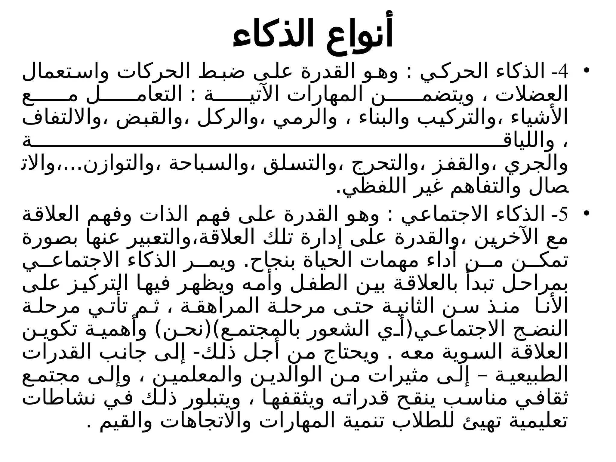 ‫الذكاء‬ ‫أنواع‬
•
4
-
‫تعمال‬ ‫واس‬ ‫الحركات‬ ‫ط‬ ‫ضب‬ ‫ى‬ ‫عل‬ ‫القدرة‬ ‫و‬ ‫وه‬ : ‫ي‬ ‫الحرك‬ ‫الذكاء‬
‫ع‬ ‫م‬ ‫ل‬ ‫التعام‬ : ‫ة‬ ‫اآلتي‬ ‫المهارات‬ ‫ن‬ ‫ويتضم‬ ، ‫العضالت‬
‫وااللتفاف‬، ‫والقبض‬، ‫والركل‬، ‫والرمي‬ ، ‫والبناء‬ ‫والتركيب‬، ‫األشياء‬
‫ة‬ ‫واللياق‬ ،
‫واالت‬،...‫والتوازن‬، ‫والسباحة‬، ‫والتسلق‬، ‫والتحرج‬، ‫والقفز‬، ‫والجري‬
.‫اللفظي‬ ‫غير‬ ‫والتفاهم‬ ‫صال‬
•
5
-
‫العالقة‬ ‫وفهم‬ ‫الذات‬ ‫فهم‬ ‫على‬ ‫القدرة‬ ‫وهو‬ : ‫االجتماعي‬ ‫الذكاء‬
‫بصورة‬ ‫عنها‬ ‫والتعبير‬،‫العالقة‬ ‫تلك‬ ‫إدارة‬ ‫على‬ ‫والقدرة‬، ‫اآلخرين‬ ‫مع‬
‫ي‬ ‫االجتماع‬ ‫الذكاء‬ ‫ر‬ ‫ويم‬ .‫بنجاح‬ ‫الحياة‬ ‫مهمات‬ ‫أداء‬ ‫ن‬ ‫م‬ ‫ن‬ ‫تمك‬
‫ى‬‫عل‬ ‫ز‬‫التركي‬ ‫ا‬‫فيه‬ ‫ويظهر‬ ‫ه‬‫وأم‬ ‫ل‬‫الطف‬ ‫ن‬‫بي‬ ‫ة‬‫بالعالق‬ ‫تبدأ‬ ‫ل‬‫بمراح‬
‫ة‬ ‫مرحل‬ ‫ي‬ ‫تأت‬ ‫م‬ ‫ث‬ ، ‫ة‬ ‫المراهق‬ ‫ة‬ ‫مرحل‬ ‫ى‬ ‫حت‬ ‫ة‬ ‫الثاني‬ ‫ن‬ ‫س‬ ‫ذ‬ ‫من‬ ‫ا‬ ‫األن‬
‫ن‬ ‫تكوي‬ ‫ة‬ ‫وأهمي‬ )‫ن‬ ‫ع)(نح‬ ‫بالمجتم‬ ‫الشعور‬ ‫ي‬ ‫ي(أ‬ ‫االجتماع‬ ‫ج‬ ‫النض‬
‫القدرات‬ ‫جانب‬ ‫إلى‬ -‫ذلك‬ ‫أجل‬ ‫من‬ ‫ويحتاج‬ . ‫معه‬ ‫السوية‬ ‫العالقة‬
‫ع‬ ‫مجتم‬ ‫ى‬ ‫وإل‬ ، ‫ن‬ ‫والمعلمي‬ ‫ن‬ ‫الوالدي‬ ‫ن‬ ‫م‬ ‫مثيرات‬ ‫ى‬ ‫إل‬ – ‫ة‬ ‫الطبيعي‬
‫نشاطات‬ ‫ي‬‫ف‬ ‫ك‬‫ذل‬ ‫ويتبلور‬ ، ‫ا‬‫ويثقفه‬ ‫ه‬‫قدرات‬ ‫ح‬‫ينق‬ ‫ب‬‫مناس‬ ‫ي‬‫ثقاف‬
. ‫والقيم‬ ‫واالتجاهات‬ ‫المهارات‬ ‫تنمية‬ ‫للطالب‬ ‫تهيئ‬ ‫تعليمية‬
 