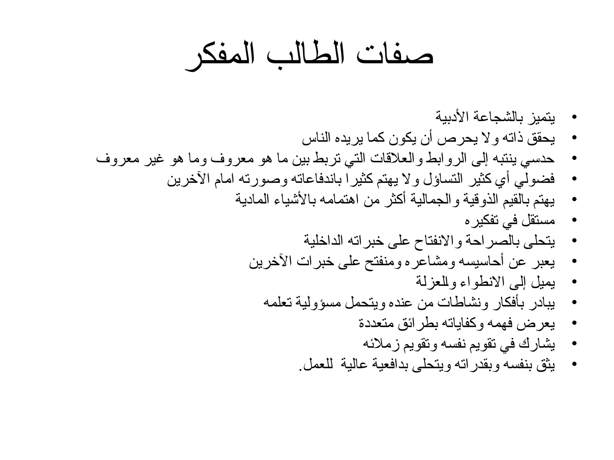 ‫المفكر‬ ‫الطالب‬ ‫صفات‬
•
‫األدبية‬ ‫بالشجاعة‬ ‫يتميز‬
•
‫الناس‬ ‫يريده‬ ‫كما‬ ‫يكون‬ ‫أن‬ ‫يحرص‬ ‫وال‬ ‫ذاته‬ ‫يحقق‬
•
‫معروف‬ ‫غير‬ ‫هو‬ ‫وما‬ ‫معروف‬ ‫هو‬ ‫ما‬ ‫بين‬ ‫تربط‬ ‫التي‬ ‫والعالقات‬ ‫الروابط‬ ‫إلى‬ ‫ينتبه‬ ‫حدسي‬
•
‫اآلخرين‬ ‫امام‬ ‫وصورته‬ ‫باندفاعاته‬ ‫كثيرا‬ ‫يهتم‬ ‫وال‬ ‫التساؤل‬ ‫كثير‬ ‫أي‬ ‫فضولي‬
•
‫المادية‬ ‫باألشياء‬ ‫اهتمامه‬ ‫من‬ ‫أكثر‬ ‫والجمالية‬ ‫الذوقية‬ ‫بالقيم‬ ‫يهتم‬
•
‫تفكيره‬ ‫في‬ ‫مستقل‬
•
‫الداخلية‬ ‫خبراته‬ ‫على‬ ‫واالنفتاح‬ ‫بالصراحة‬ ‫يتحلى‬
•
‫اآلخرين‬ ‫خبرات‬ ‫على‬ ‫ومنفتح‬ ‫ومشاعره‬ ‫أحاسيسه‬ ‫عن‬ ‫يعبر‬
•
‫والعزلة‬ ‫االنطواء‬ ‫إلى‬ ‫يميل‬
•
‫تعلمه‬ ‫مسؤولية‬ ‫ويتحمل‬ ‫عنده‬ ‫من‬ ‫ونشاطات‬ ‫بأفكار‬ ‫يبادر‬
•
‫متعددة‬ ‫بطرائق‬ ‫وكفاياته‬ ‫فهمه‬ ‫يعرض‬
•
‫زمالئه‬ ‫وتقويم‬ ‫نفسه‬ ‫تقويم‬ ‫في‬ ‫يشارك‬
•
.‫للعمل‬ ‫عالية‬ ‫بدافعية‬ ‫ويتحلى‬ ‫وبقدراته‬ ‫بنفسه‬ ‫يثق‬
 