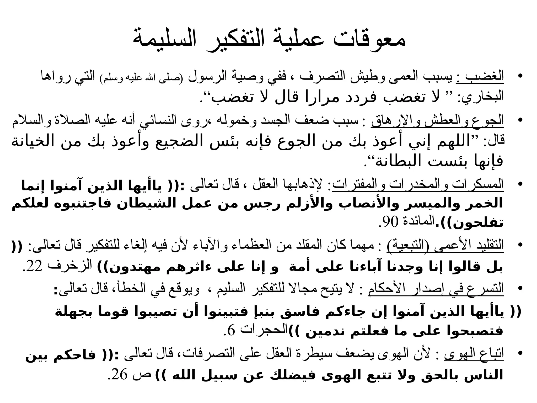 ‫السليمة‬ ‫التفكير‬ ‫عملية‬ ‫معوقات‬
•
: ‫الغضب‬
‫الرسول‬ ‫وصية‬ ‫ففي‬ ، ‫التصرف‬ ‫وطيش‬ ‫العمى‬ ‫يسبب‬
)‫وسلم‬ ‫عليه‬ ‫اهلل‬ ‫(صلى‬
‫رواها‬ ‫التي‬
” :‫البخاري‬
‫تغضب‬ ‫ال‬ ‫قال‬ ‫مرارا‬ ‫فردد‬ ‫تغضب‬ ‫ال‬
.“
•
‫واإلرهاق‬ ‫والعطش‬ ‫الجوع‬
‫والسالم‬ ‫الصالة‬ ‫عليه‬ ‫أنه‬ ‫النسائي‬ ‫روى‬، ‫وخموله‬ ‫الجسد‬ ‫ضعف‬ ‫سبب‬ :
” :‫قال‬
‫الخيانة‬ ‫من‬ ‫بك‬ ‫وأعوذ‬ ‫الضجيع‬ ‫بئس‬ ‫فإنه‬ ‫الجوع‬ ‫من‬ ‫بك‬ ‫أعوذ‬ ‫إني‬ ‫اللهم‬
‫البطانة‬ ‫بئست‬ ‫فإنها‬
.“
•
‫والمفترات‬ ‫والمخدرات‬ ‫المسكرات‬
‫تعالى‬ ‫قال‬ ، ‫العقل‬ ‫إلذهابها‬ :
‫إنما‬ ‫آمنوا‬ ‫الذين‬ ‫ياأيها‬ ((:
‫لعلكم‬ ‫فاجتنبوه‬ ‫الشيطان‬ ‫عمل‬ ‫من‬ ‫رجس‬ ‫واألزلم‬ ‫واألنصاب‬ ‫والميسر‬ ‫الخمر‬
.))‫تفلحون‬
‫المائدة‬
90
.
•
)‫(التبعية‬ ‫األعمى‬ ‫التقليد‬
:‫تعالى‬ ‫قال‬ ‫للتفكير‬ ‫إلغاء‬ ‫فيه‬ ‫ألن‬ ‫واآلباء‬ ‫العظماء‬ ‫من‬ ‫المقلد‬ ‫كان‬ ‫مهما‬ :
((
))‫مهتدون‬ ‫ءاثرهم‬ ‫على‬ ‫إنا‬ ‫و‬ ‫أمة‬ ‫على‬ ‫آباءنا‬ ‫وجدنا‬ ‫إنا‬ ‫قالوا‬ ‫بل‬
‫الزخرف‬
22
.
•
‫األحكام‬ ‫إصدار‬ ‫في‬ ‫التسرع‬
‫تعالى‬ ‫قال‬ ،‫الخطأ‬ ‫في‬ ‫ويوقع‬ ، ‫السليم‬ ‫للتفكير‬ ‫مجاال‬ ‫يتيح‬ ‫ال‬ :
:
‫بجهلة‬ ‫قوما‬ ‫تصيبوا‬ ‫أن‬ ‫فتبينوا‬ ‫بنبإ‬ ‫فاسق‬ ‫جاءكم‬ ‫إن‬ ‫آمنوا‬ ‫الذين‬ ‫ياأيها‬ ((
)) ‫ندمين‬ ‫فعلتم‬ ‫ما‬ ‫على‬ ‫فتصبحوا‬
‫الحجرات‬
6
.
•
‫الهوى‬ ‫اتباع‬
‫تعالى‬ ‫قال‬ ،‫التصرفات‬ ‫على‬ ‫العقل‬ ‫سيطرة‬ ‫يضعف‬ ‫الهوى‬ ‫ألن‬ :
‫بين‬ ‫فاحكم‬ ((:
)) ‫الله‬ ‫سبيل‬ ‫عن‬ ‫فيضلك‬ ‫الهوى‬ ‫تتبع‬ ‫وال‬ ‫بالحق‬ ‫الناس‬
‫ص‬
26
.
 