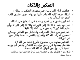 ‫والذكاء‬ ‫التفكير‬
•
: ‫والذكاء‬ ‫التفكير‬ ‫مفهوم‬ ‫في‬ ‫التربويين‬ ‫آراء‬ ‫اختلفت‬
•
‫كافة‬ ‫تشتق‬ ‫ومنها‬ ‫موروثة‬ ‫وأنها‬ ‫للدماغ‬ ‫كلية‬ ‫صفة‬ ‫الذكاء‬
. ‫التفكيرية‬ ‫القدرات‬
•
.‫الذكاء‬ ‫هي‬ ‫الدماغ‬ ‫في‬ ‫واحدة‬ ‫قدرة‬ ‫من‬ ‫يشتق‬ ‫التفكير‬
•
‫بنسبة‬ ‫يعود‬ ‫أنه‬
80
‫و‬ ‫الوراثة‬ ‫إلى‬ %
20
‫وأن‬، ‫البيئة‬ ‫إلى‬ %
.‫قليال‬ ‫إال‬ ‫األداء‬ ‫من‬ ‫يحسن‬ ‫ال‬ ‫التفكير‬ ‫تعليم‬
•
‫ويمكن‬ .‫الكبار‬ ‫مع‬ ‫والتعامل‬ ‫الخبرات‬ ‫خالل‬ ‫من‬ ‫ينمو‬ ‫أنه‬
‫من‬ ‫يقلل‬ ‫مما‬. ‫بالتدريب‬ ‫وتنميتها‬ ‫الذكاء‬ ‫قدرات‬ ‫تحسين‬
.‫الوراثة‬ ‫أثر‬
•
‫الذكاء‬ ‫من‬ ‫عدة‬ ‫ألنواع‬ ‫مجموع‬ ‫من‬ ‫مكون‬ ‫التفكير‬
‫يوجه‬ ‫أن‬ ‫ينبغي‬ ‫التفكير‬ ‫وتعليم‬، ‫بعض‬ ‫عن‬ ‫بعضها‬ ‫منفصل‬
‫المتعددة‬ ‫الذكاء‬ ‫أنواع‬ ‫من‬ ‫نوع‬ ‫كل‬ ‫لتنمية‬
.
•
‫نشاطات‬ ‫من‬ ‫البيئة‬ ‫لمؤثرات‬ ‫تبعا‬ ‫النقصان‬ ‫أو‬ ‫للزيادة‬ ‫قابل‬ ‫مرن‬ ‫الذكاء‬
.‫وممارسات‬
 