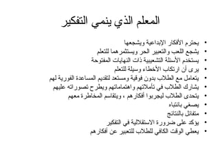 ‫التفكير‬ ‫ينمي‬ ‫الذي‬ ‫المعلم‬
•
‫ويشجعها‬ ‫اإلبداعية‬ ‫األفكار‬ ‫يحترم‬
•
‫للتعلم‬ ‫ويستثمرهما‬ ‫الحر‬ ‫والتعبير‬ ‫اللعب‬ ‫يشجع‬
•
‫المفتوحة‬ ‫النهايات‬ ‫ذات‬ ‫التشعيبية‬ ‫األسئلة‬ ‫يستخدم‬
•
‫للتعلم‬ ‫وسيلة‬ ‫األخطاء‬ ‫ارتكاب‬ ‫أن‬ ‫يرى‬
•
‫لهم‬ ‫الفورية‬ ‫المساعدة‬ ‫لتقديم‬ ‫ومستعد‬ ‫فوقية‬ ‫بدون‬ ‫الطالب‬ ‫مع‬ ‫يتعامل‬
•
‫عليهم‬ ‫تصوراته‬ ‫ويطرح‬ ‫واهتماماتهم‬ ‫تأمالتهم‬ ‫في‬ ‫الطالب‬ ‫يشارك‬
•
‫معهم‬ ‫المخاطرة‬ ‫ويتقاسم‬ ، ‫أفكارهم‬ ‫ليجربوا‬ ‫الطالب‬ ‫يتحدى‬
•
‫بانتباه‬ ‫يصغي‬
•
‫بالنتائج‬ ‫متفائل‬
•
‫التفكير‬ ‫في‬ ‫االستقاللية‬ ‫ضرورة‬ ‫على‬ ‫يؤكد‬
•
‫أفكارهم‬ ‫عن‬ ‫للتعبير‬ ‫للطالب‬ ‫الكافي‬ ‫الوقت‬ ‫يعطي‬
 