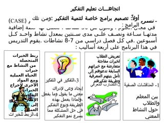 -
: ‫ر‬Z
‫ي‬‫التفك‬ ‫ريع‬Z
‫س‬‫ت‬
( ‫باسم‬ ‫مشروع‬ ‫في‬ ‫بريطانيا‬ ‫في‬ ‫وطبق‬
CASE
)
‫من‬ ‫وتكون‬ ، ‫العلوم‬ ‫مجال‬ ‫في‬
30
‫إضافية‬ ‫حصة‬ ‫لها‬ ‫تعطى‬ ، ‫نشاطا‬
‫ل‬ ‫ك‬ ‫د‬ ‫واح‬ ‫نشاط‬ ‫بمعدل‬ ‫نتين‬ ‫س‬ ‫مدى‬ ‫ى‬ ‫عل‬ ‫ف‬ ‫ونص‬ ‫اعة‬ ‫س‬ ‫ا‬ ‫مدته‬
‫ن‬‫م‬ ‫ي‬‫دراس‬ ‫ل‬‫فص‬ ‫ل‬‫ك‬ ‫في‬. ‫بوعين‬‫أس‬
7
-
8
‫س‬‫التدري‬ ‫يقوم‬. ‫نشاطات‬
: ‫أساليب‬ ‫أربعة‬ ‫على‬ ‫البرنامج‬ ‫هذا‬ ‫في‬
‫التفكير‬ ‫تعليم‬ ‫اتجاهـــات‬
: ‫التفكيـر‬ ‫لتنميـة‬ ‫خاصـة‬ ‫برامـج‬ ‫تصـميم‬ :ً‫أوال‬
‫تلك‬ ‫ومـن‬
: ‫البرامج‬
1
‫الصفية‬ ‫المناقشات‬ -
2
‫المعرفي‬ ‫التضارب‬-
3
‫التفكير‬ ‫في‬ ‫التفكير‬-
4
‫للخبرات‬ ‫الربط‬-
‫المعلم‬ ‫بين‬
‫والطالب‬
‫النشاط‬ ‫حول‬
‫المعني‬
‫الطالب‬ ‫تعريض‬
‫مفاجئة‬ ‫لخبرات‬
‫خبراتهم‬ ‫مع‬ ‫متعارضة‬
‫إلى‬ ‫تدعوهم‬ ‫السابقة‬
‫المعرفية‬ ‫بنيتهم‬ ‫تأمل‬
‫تفكيرهم‬ ‫وطريقة‬
‫إلدراك‬ ‫وعي‬ ‫إيجاد‬
‫يفعل‬ ‫وما‬ ‫يقول‬ ‫ما‬ ‫معنى‬
‫بهذه‬ ‫يعمل‬ ‫ولماذا‬،
‫التفكير‬ ‫ونوع‬،‫الطريقة‬
‫مما‬ ‫المشكلة‬ ‫حل‬ ‫في‬
‫التفكير‬ ‫نمو‬ ‫يسرع‬
‫الخبرات‬ ‫ربط‬
‫المتحصلة‬
‫مع‬ ‫النشاط‬ ‫من‬
‫خبرات‬
‫العملية‬ ‫الحياة‬
‫المواد‬ ‫ومع‬
‫إلخراج‬ ‫األخرى‬
‫الخبرات‬
‫من‬ ‫التعليمية‬
‫النظري‬ ‫اإلطار‬
‫الميدان‬ ‫إلى‬
. ‫العملي‬
 