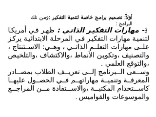 3
: ‫ي‬Z‫الذات‬ ‫ر‬Z‫التفكي‬ ‫مهارات‬ -
‫ا‬ ‫أمريك‬ ‫ي‬ ‫ف‬ ‫ر‬ ‫ظه‬
‫ز‬‫يرك‬ ‫ة‬‫االبتدائي‬ ‫ة‬‫المرحل‬ ‫ي‬‫ف‬ ‫ر‬‫التفكي‬ ‫مهارات‬ ‫ة‬‫لتنمي‬
، ‫تنتاج‬ ‫االس‬ :‫ي‬ ‫وه‬ ، ‫ي‬ ‫الذات‬ ‫م‬ ‫التعل‬ ‫مهارات‬ ‫ى‬ ‫عل‬
‫والتلخيص‬، ‫واالكتشاف‬، ‫األنماط‬ ‫وتكوين‬، ‫والتصنيف‬
. ‫العلمي‬ ‫والتوقع‬،
‫ادر‬ ‫بمص‬ ‫الطالب‬ ‫ف‬ ‫تعري‬ ‫ى‬ ‫إل‬ ‫برنامج‬ ‫ال‬ ‫عى‬ ‫وس‬
‫ا‬ ‫عليه‬ ‫ول‬ ‫الحص‬ ‫ي‬ ‫ف‬ ‫م‬ ‫مهاراته‬ ‫ة‬ ‫وتنمي‬ ‫ة‬ ‫المعرف‬
‫ع‬ ‫المراج‬ ‫ن‬ ‫م‬ ‫تفادة‬ ‫واالس‬، ‫ة‬ ‫المكتب‬ ‫تخدام‬ ‫كاس‬
‫والقواميس‬ ‫والموسوعات‬
.
: ‫التفكيـر‬ ‫لتنميـة‬ ‫خاصـة‬ ‫برامـج‬ ‫تصـميم‬ :ً‫أوال‬
‫تلك‬ ‫ومـن‬
: ‫البرامج‬
 