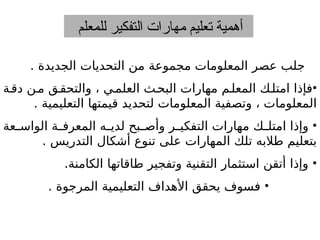 ‫للمعلم‬ ‫التفكير‬ ‫مهارات‬ ‫تعليم‬ ‫أهمية‬
. ‫الجديدة‬ ‫التحديات‬ ‫من‬ ‫مجموعة‬ ‫المعلومات‬ ‫عصر‬ ‫جلب‬
•
‫ة‬‫دق‬ ‫ن‬‫م‬ ‫ق‬‫والتحق‬ ، ‫ي‬‫العلم‬ ‫ث‬‫البح‬ ‫مهارات‬ ‫م‬‫المعل‬ ‫ك‬‫امتل‬ ‫فإذا‬
. ‫التعليمية‬ ‫قيمتها‬ ‫لتحديد‬ ‫المعلومات‬ ‫وتصفية‬ ، ‫المعلومات‬
•
‫عة‬ ‫الواس‬ ‫ة‬ ‫المعرف‬ ‫ه‬ ‫لدي‬ ‫بح‬ ‫وأص‬ ‫ر‬ ‫التفكي‬ ‫مهارات‬ ‫ك‬ ‫امتل‬ ‫وإذا‬
. ‫التدريس‬ ‫أشكال‬ ‫تنوع‬ ‫على‬ ‫المهارات‬ ‫تلك‬ ‫طالبه‬ ‫بتعليم‬
•
.‫الكامنة‬ ‫طاقاتها‬ ‫وتفجير‬ ‫التقنية‬ ‫استثمار‬ ‫أتقن‬ ‫وإذا‬
•
. ‫المرجوة‬ ‫التعليمية‬ ‫األهداف‬ ‫يحقق‬ ‫فسوف‬
 