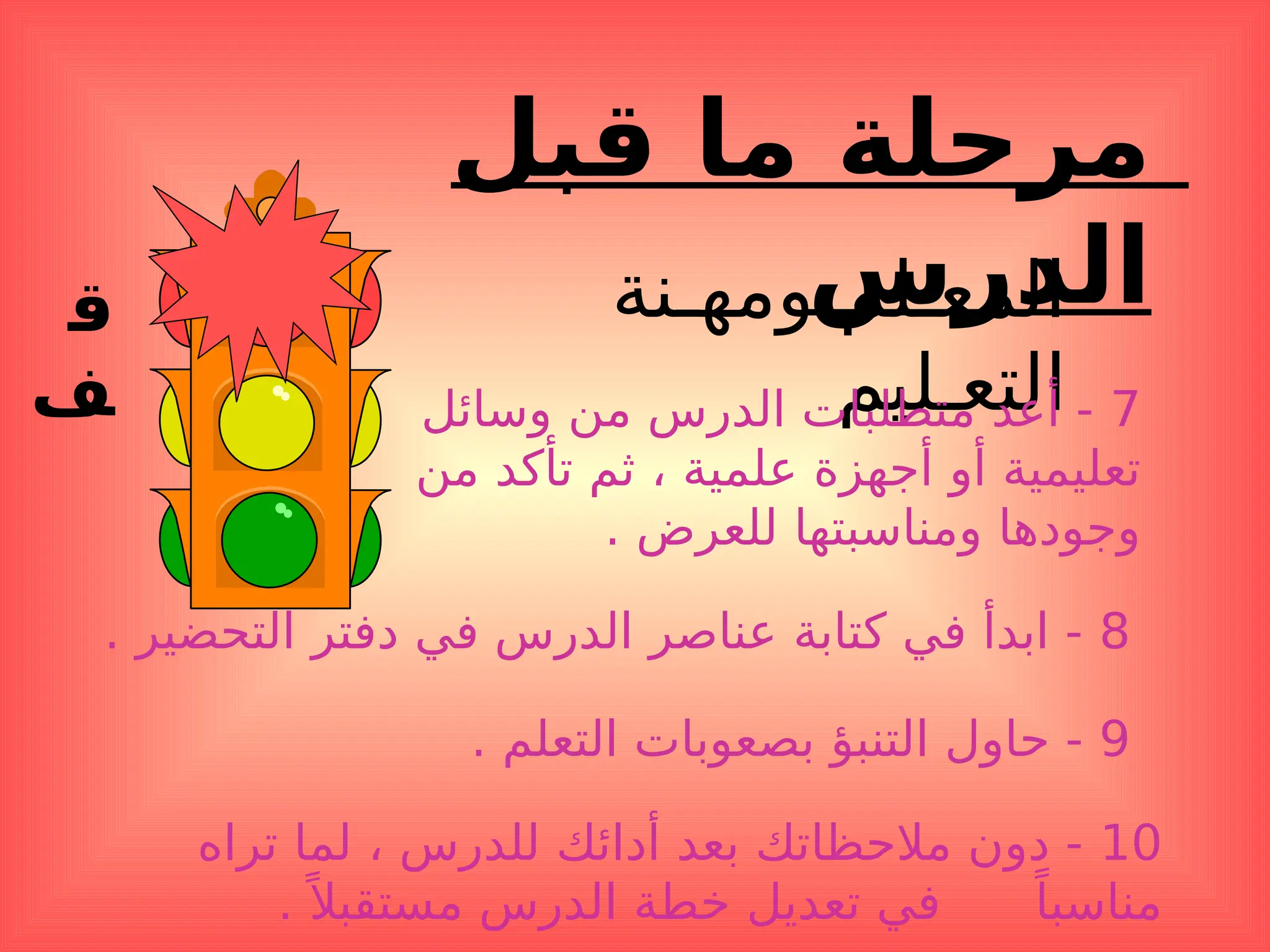 ‫ق‬
‫ف‬
‫قبل‬ ‫ما‬ ‫مرحلة‬
‫الدرس‬
‫ومهـنة‬ ‫المعـلم‬
‫التعـليم‬ 7
‫وسائل‬ ‫من‬ ‫الدرس‬ ‫متطلبات‬ ‫أعد‬ -
‫من‬ ‫تأكد‬ ‫ثم‬ ، ‫علمية‬ ‫أجهزة‬ ‫أو‬ ‫تعليمية‬
. ‫للعرض‬ ‫ومناسبتها‬ ‫وجودها‬
8
. ‫التحضير‬ ‫دفتر‬ ‫في‬ ‫الدرس‬ ‫عناصر‬ ‫كتابة‬ ‫في‬ ‫ابدأ‬ -
9
. ‫التعلم‬ ‫بصعوبات‬ ‫التنبؤ‬ ‫حاول‬ -
10
‫تراه‬ ‫لما‬ ، ‫للدرس‬ ‫أدائك‬ ‫بعد‬ ‫مالحظاتك‬ ‫دون‬ -
.ً ‫مستقبال‬ ‫الدرس‬ ‫خطة‬ ‫تعديل‬ ‫في‬ ً‫مناسبا‬
 