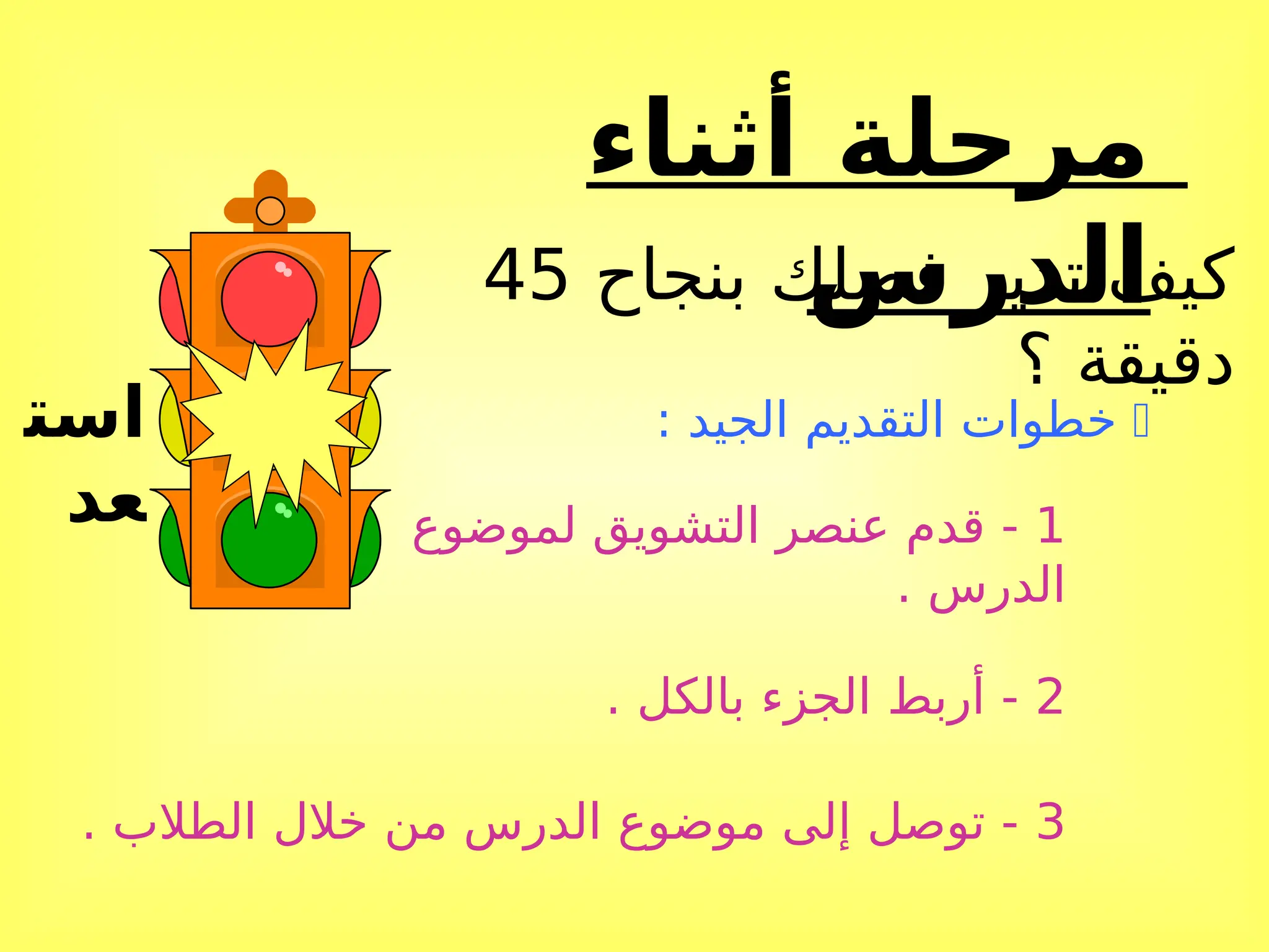 ‫أثناء‬ ‫مرحلة‬
‫الدرس‬
‫است‬
‫عد‬
‫بنجاح‬ ‫فصلك‬ ‫تدير‬ ‫كيف‬
45
‫؟‬ ‫دقيقة‬

: ‫الجيد‬ ‫التقديم‬ ‫خطوات‬
1
‫لموضوع‬ ‫التشويق‬ ‫عنصر‬ ‫قدم‬ -
. ‫الدرس‬
2
. ‫بالكل‬ ‫الجزء‬ ‫أربط‬ -
3
. ‫الطالب‬ ‫خالل‬ ‫من‬ ‫الدرس‬ ‫موضوع‬ ‫إلى‬ ‫توصل‬ -
 