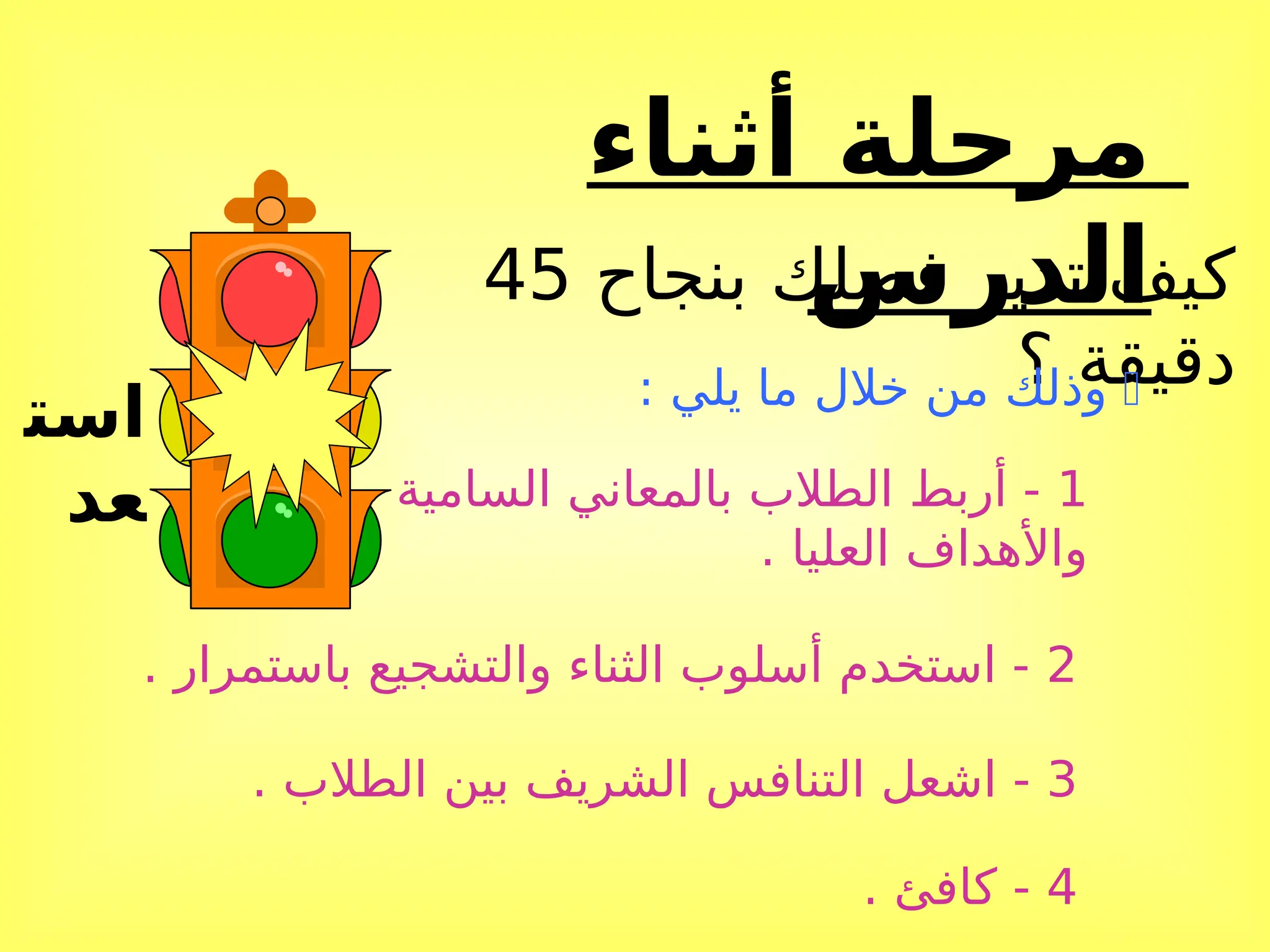 ‫أثناء‬ ‫مرحلة‬
‫الدرس‬
‫است‬
‫عد‬
‫بنجاح‬ ‫فصلك‬ ‫تدير‬ ‫كيف‬
45
‫؟‬ ‫دقيقة‬

: ‫يلي‬ ‫ما‬ ‫خالل‬ ‫من‬ ‫وذلك‬
1
‫السامية‬ ‫بالمعاني‬ ‫الطالب‬ ‫أربط‬ -
. ‫العليا‬ ‫واألهداف‬
2
. ‫باستمرار‬ ‫والتشجيع‬ ‫الثناء‬ ‫أسلوب‬ ‫استخدم‬ -
3
. ‫الطالب‬ ‫بين‬ ‫الشريف‬ ‫التنافس‬ ‫اشعل‬ -
4
. ‫كافئ‬ -
 