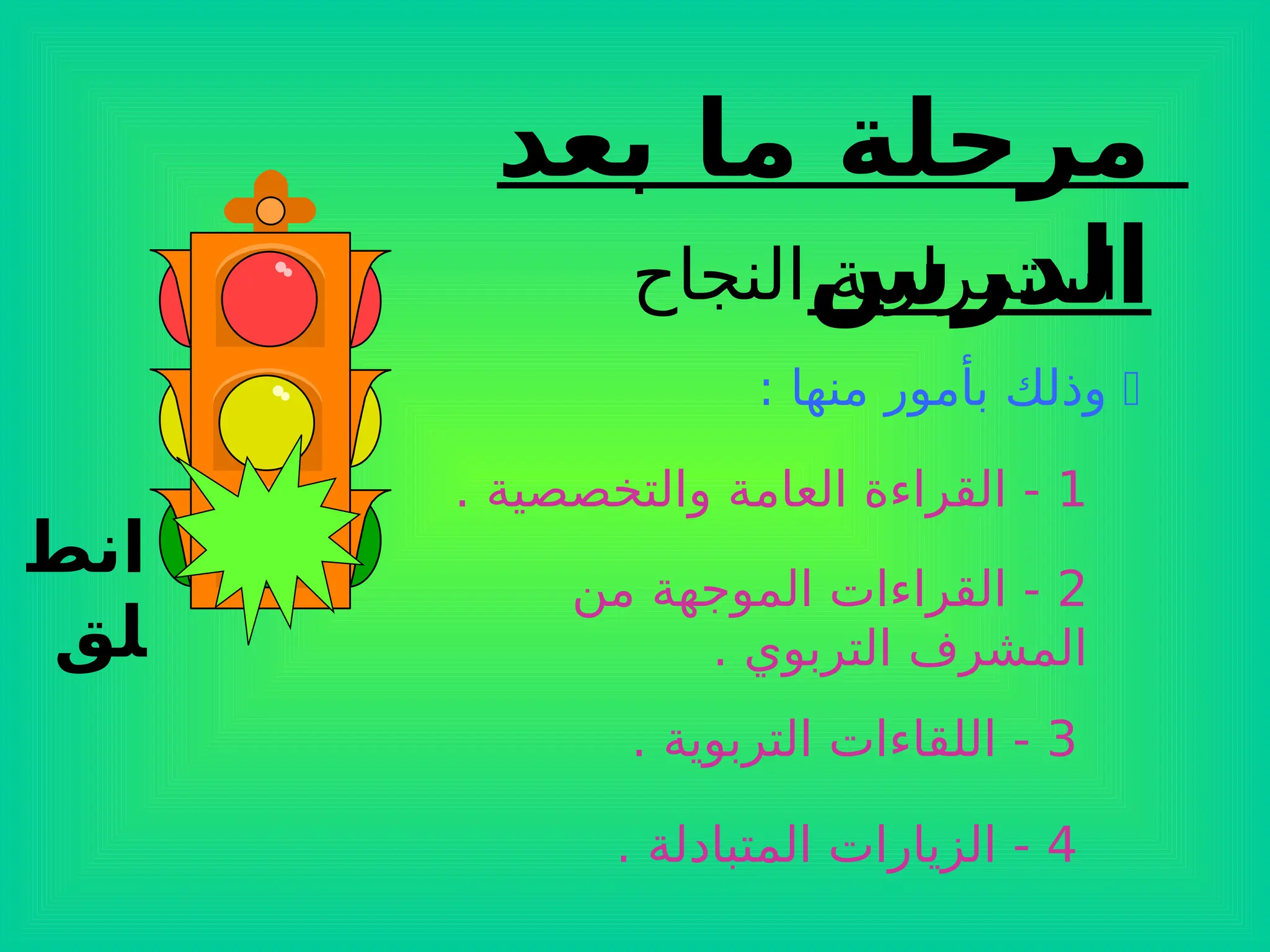 ‫انط‬
‫لق‬
‫بعد‬ ‫ما‬ ‫مرحلة‬
‫الدرس‬
‫النجاح‬ ‫استمرارية‬

: ‫منها‬ ‫بأمور‬ ‫وذلك‬
1
. ‫والتخصصية‬ ‫العامة‬ ‫القراءة‬ -
2
‫من‬ ‫الموجهة‬ ‫القراءات‬ -
. ‫التربوي‬ ‫المشرف‬
3
. ‫التربوية‬ ‫اللقاءات‬ -
4
. ‫المتبادلة‬ ‫الزيارات‬ -
 