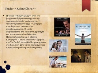 Ταινία <<Καζαντζάκης>>
●
Η ταινία <<Καζαντζάκης>> είναι ένα
βιογραφικό δράμα που αφηγείται την
πραγματική ιστορία του λογοτέχνη. Η
ταινία στηρίζεται στο έργο <<Αναφορά
στον Γκρέκο>> το οποίο είναι
αυτοβιογραφία του. Η ταινία
σκηνοθετήθηκε από τον Γιάννη Σμαραγδή
και πρωταγωνιστούν ο Οδυσσέας
Παπασπηλιόπουλος και η Μαρίνα
Καλογήρου. Η ταινία απέσπασε 4 βραβεία
στο 51ο Διεθνές Φεστιβάλ Κινηματογράφου
στο Χιούστον. Στην ταινία επίσης έγινε και
η τελευταία εμφάνιση του Στάθη Ψάλτη.
 