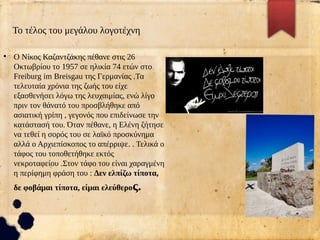 Το τέλος του μεγάλου λογοτέχνη
●
Ο Νίκος Καζαντζάκης πέθανε στις 26
Οκτωβρίου το 1957 σε ηλικία 74 ετών στο
Freiburg im Breisgau της Γερμανίας .Τα
τελευταία χρόνια της ζωής του είχε
εξασθενήσει λόγω της λευχαιμίας, ενώ λίγο
πριν τον θάνατό του προσβλήθηκε από
ασιατική γρίπη , γεγονός που επιδείνωσε την
κατάστασή του. Όταν πέθανε, η Ελένη ζήτησε
να τεθεί η σορός του σε λαϊκό προσκύνημα
αλλά ο Αρχιεπίσκοπος το απέρριψε. . Τελικά ο
τάφος του τοποθετήθηκε εκτός
νεκροταφείου .Στον τάφο του είναι χαραγμένη
η περίφημη φράση του : Δεν ελπίζω τίποτα,
δε φοβάμαι τίποτα, είμαι ελεύθερος.
 