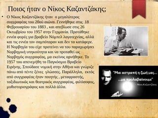 Ποιος ήταν ο Νίκος Καζαντζάκης;
●
Ο Νίκος Καζαντζάκης ήταν ο μεγαλύτερος
συγγραφέας του 20ού αιώνα. Γεννήθηκε στις 18
Φεβρουαρίου του 1883 , και απεβίωσε στις 26
Οκτωβρίου του 1957 στην Γερμανία. Προτάθηκε
εννέα φορές για βραβείο Νόμπελ λογοτεχνίας, αλλά
και τις εννέα τον σαμπόταραν και δεν τα κατάφερε.
Η Νορβηγία του είχε προτείνει να του παραχωρήσει
Νορβηγική υπηκοότητα και να προταθεί ως
Νορβηγός συγγραφέας, μα εκείνος αρνήθηκε. Το
1957 του απενεμήθη το Παγκόσμιο Βραβείο
Ειρήνης. Σπούδασε νομική στην Αθήνα και γνώριζε
πάνω από πέντε ξένες γλώσσες. Παράλληλα, εκτός
από συγγραφέας ήταν ποιητής , μεταφραστής,
ταξιδιωτικός και θεατρικός συγγραφέας, φιλόσοφος,
μυθιστοριογράφος και πολλά άλλα.
 