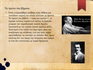 Τα πρώτα του βήματα
●
Όταν ενηλικιώθηκε ανέβηκε στην Αθήνα και
σπούδασε νομική την οποία τελείωσε με άριστα.
Το πρώτο του βιβλίο, <<όφις και κρίνοι>>, το
έγραψε τελείως τυχαία ενώ εκείνη τη περίοδο
γνώρισε τον παραδοσιακό ποιητή Άγγελο
Σικελιανό με τον οποίον έγιναν αμέσως φίλοι.
Ξεκίνησαν ένα ταξίδι στο άγιο όρος προς την
αναζήτηση της αλήθειας, ενώ για πολύ καιρό
προσπαθούσε να πιστέψει σε κάποιον θεό, όμως
κανένας δεν του έφερε την λύτρωση που έψαχνε
κι έτσι δεν ταυτίστηκε με καμία θρησκεία.
 