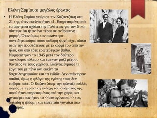 Ελένη Σαμίου:ο μεγάλος έρωτας
●
Η Ελένη Σαμίου γνώρισε τον Καζαντζάκη στα
21 της, όταν εκείνος ήταν 41. Επηρεασμένη από
τα αρνητικά σχόλια της Γαλάτειας για τον Νίκο,
πίστεψε ότι ήταν ένα τέρας σε ανθρώπινη
μορφή. Όταν όμως τον συνάντησε,
συνειδητοποίησε πόσο καθαρή ψυχή είχε, ειδικά
όταν την προστάτευσε με το κορμί του από τον
ήλιο, και από τότε ερωτεύτηκαν βαθιά.
Νυμφεύτηκαν το 1945 μετά τον δεύτερο
παγκόσμιο πόλεμο και έμειναν μαζί μέχρι ο
θάνατος να τους χωρίσει. Εκείνος έγραφε τα
έργα του με πένα και εκείνη τα
δαχτυλογραφούσε και τα έκδιδε. Δεν απέκτησαν
παιδιά, όμως η φλόγα της αγάπης τους δεν
έσβησε ποτέ. Ο Καζαντζάκης την φώναζε πολλές
φορές με τη ρώσικη εκδοχή του ονόματος της,
αφού ήταν επηρεασμένος από την χώρα, και
αναφέρει πως ήταν το <<εφταγύναικο>> του,
δηλαδή η έβδομη και τελευταία γυναίκα που
αγάπησε.
 