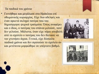 Τα παιδικά του χρόνια
●
Γεννήθηκε και μεγάλωσε στο Ηράκλειο επί
οθωμανικής κυριαρχίας. Είχε δυο αδελφές και
έναν αρκετά σκληρό πατέρα που του
δημιούργησε ψυχικά τραύματα. Όπως αναφέρει
και ο ίδιος, ο πατέρας του σπάνια μιλούσε, ποτέ
δεν γελούσε. Μάλιστα, όταν είχε πάρει αποβολή
από το σχολείο ο πατέρας του δεν δίστασε να
τον χτυπήσει άγρια. Γενικά, είχε δύσκολα
παιδικά χρόνια και δεν αγαπούσε το σχολείο αν
και μετέπειτα μορφώθηκε σε υπέρτατο βαθμό.
 
