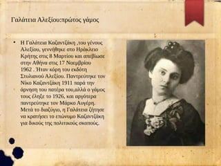 Γαλάτεια Αλεξίου:πρώτος γάμος
●
Η Γαλάτεια Καζαντζάκη ,του γένους
Αλεξίου, γεννήθηκε στο Ηράκλειο
Κρήτης στις 8 Μαρτίου και απεβίωσε
στην Αθήνα στις 17 Νοεμβρίου
1962 . Ήταν κόρη του εκδότη
Στυλιανού Αλεξίου. Παντρεύτηκε τον
Νίκο Καζαντζάκη 1911 παρά την
άρνηση του πατέρα του,αλλά ο γάμος
τους έληξε το 1926, και αργότερα
παντρεύτηκε τον Μάρκο Αυγέρη.
Μετά το διαζύγιο, η Γαλάτεια ζήτησε
να κρατήσει το επώνυμο Καζαντζάκη
για δικούς της πολιτικούς σκοπούς.
 