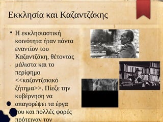 Εκκλησία και Καζαντζάκης
●
Η εκκλησιαστική
κοινότητα ήταν πάντα
εναντίον του
Καζαντζάκη, θέτοντας
μάλιστα και το
περίφημο
<<καζαντζακικό
ζήτημα>>. Πίεζε την
κυβέρνηση να
απαγορέψει τα έργα
του και πολλές φορές
πρότειναν τον
 