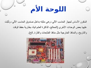 ‫األم‬ ‫اللوحة‬
‫ت‬ّ
‫ب‬‫ث‬ُ
‫ت‬‫و‬ ،‫اآللي‬ ‫الحاسب‬ ‫صندوق‬ ‫بداخل‬ ‫ته‬ّ
‫ب‬‫مث‬ ‫وهي‬ ،‫اآللي‬ ‫الحاسب‬ ‫لجهاز‬ ‫األساس‬ ‫المكون‬
‫الوقت‬ ‫حفظ‬ ‫بطارية‬ ،‫العشوائية‬ ‫الذاكرة‬ ،‫(المعالج‬ ‫األخرى‬ ‫الوحدات‬ ‫بعض‬ ‫عليها‬
.)‫الخ‬..‫والفأرة‬ ‫الطابعات‬ ‫منافذ‬ ‫مثل‬ ‫الخارجية‬ ‫والمنافذ‬ ،‫والتاريخ‬
 