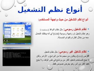 ‫التشغيل‬ ‫نظم‬ ‫أنواع‬
:‫المستخدم‬ ‫واجهة‬ ‫حيث‬ ‫من‬ ‫التشغيل‬ ‫نظم‬ ‫أنواع‬

:‫رسومي‬ ‫تشغيل‬ ‫نظام‬
‫النوافذ‬ ‫نظام‬ ‫مثل‬
(
windows
)
( ‫رسومية‬ ‫واجهة‬ ‫ذو‬ ‫تشغيل‬ ‫نظام‬ ‫وهو‬
GUI
‫التعامل‬ ‫يمكنك‬ ‫أنه‬ ‫أي‬ )
.‫المنسدلة‬ ‫والقوائم‬ ‫الفأرة‬ ‫خالل‬ ‫من‬ ‫معه‬

:‫رسومي‬ ‫غير‬ ‫تشغيل‬ ‫نظام‬
‫تشغيل‬ ‫نظام‬ ‫مثل‬
( ‫القرص‬
DOS
‫ولكن‬ ‫األوامر‬ ‫و‬ ‫البرامج‬ ‫من‬ ‫مجموعة‬ ‫من‬ ‫ويتكون‬ )
‫يتيح‬ ‫وال‬ ‫الوقت‬ ‫نفس‬ ‫في‬ ‫برنامج‬ ‫من‬ ‫أكثر‬ ‫تشغيل‬ ‫للمستخدم‬ ‫يتيح‬ ‫ال‬
. .‫فقط‬ ‫نصوص‬ ‫يعرض‬ ‫وهو‬ ‫أمر‬ ‫من‬ ‫أكثر‬ ‫تنفيذ‬
 