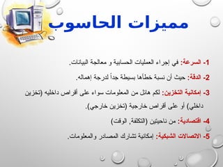 ‫الحاس‬ ‫مميزات‬
‫و‬
‫ب‬
1
:‫السرعة‬ -
.‫البيانات‬ ‫معالجة‬ ‫و‬ ‫الحسابية‬ ‫العمليات‬ ‫إجراء‬ ‫في‬
2
:‫الدقة‬ -
.‫إهماله‬ ‫لدرجة‬ ً‫ا‬‫جد‬ ‫بسيطة‬ ‫خطأها‬ ‫نسبة‬ ‫أن‬ ‫حيث‬
3
:‫التخزين‬ ‫إمكانية‬ -
‫(تخزين‬ ‫داخليه‬ ‫أقراص‬ ‫على‬ ‫سواء‬ ‫المعلومات‬ ‫من‬ ‫هائل‬ ‫لكم‬
.)‫خارجي‬ ‫(تخزين‬ ‫خارجية‬ ‫أقراص‬ ‫على‬ ‫أو‬ )‫داخلي‬
4
:‫اقتصادية‬ -
)‫الوقت‬ ,‫(التكلفة‬ ‫ناحيتين‬ ‫من‬
5
:‫الشبكية‬ ‫االتصاالت‬ -
.‫والمعلومات‬ ‫المصادر‬ ‫تشارك‬ ‫إمكانية‬
 