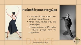 Η είσοδός σου στο χώρο
• Η ενέργειά σου πρέπει να
γεμίσει την αίθουσα.
• Μπες στην πίστα σαν να
σου ανήκει!
• Η εμφάνισή σου παίζει ρόλο
– επίλεξε ρούχα που σε
εκφράζουν.
DANCE
www.apollondancestudio.gr
 