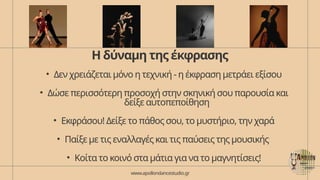 Η δύναμη της έκφρασης
• Δεν χρειάζεται μόνο η τεχνική - η έκφραση μετράει εξίσου
• Δώσε περισσότερη προσοχή στην σκηνική σου παρουσία και
δείξε αυτοπεποίθηση
• Εκφράσου! Δείξε το πάθος σου, το μυστήριο, την χαρά
• Παίξε με τις εναλλαγές και τις παύσεις της μουσικής
• Κοίτα το κοινό στα μάτια για να το μαγνητίσεις!
www.apollondancestudio.gr
 