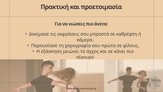 Πρακτική και προετοιμασία
Για να νιώσεις πιο άνετα:
• Δοκίμασε τις εκφράσεις σου μπροστά σε καθρέφτη ή
κάμερα.
• Παρουσίασε τη χορογραφία σου πρώτα σε φίλους.
• Η εξάσκηση μειώνει το άγχος και σε κάνει πιο
σίγουρο
www.apollondancestudio.gr
 