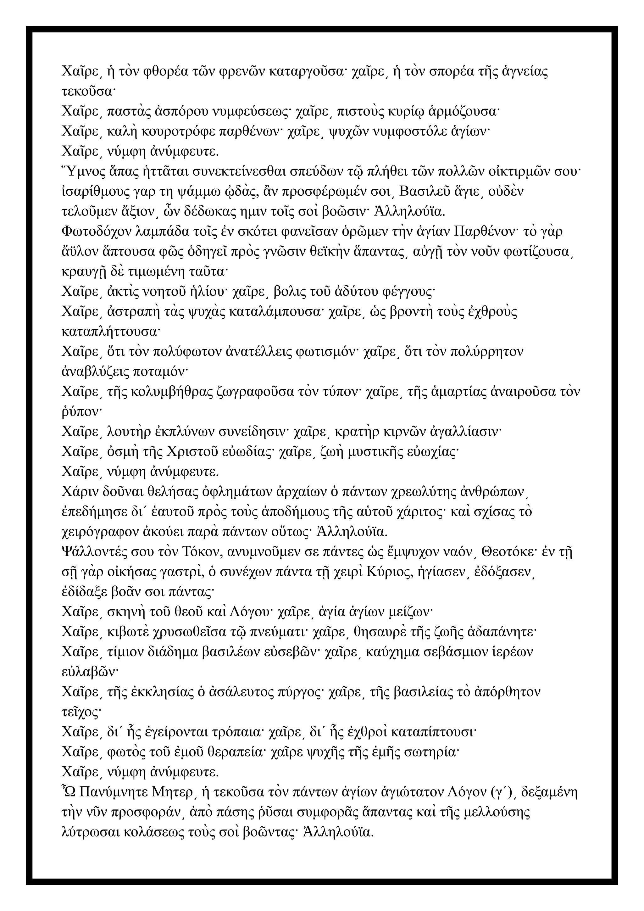Χα ρε τὸν φθορέα τ ν φρεν ν καταργο σα· χα ρε τὸν σπορέα τ ς γνείας
ῖ ͵ ἡ ῶ ῶ ῦ ῖ ͵ ἡ ῆ ἁ
τεκο σα·
ῦ
Χα ρε παστὰς σπόρου νυμφεύσεως· χα ρε πιστοὺς κυρί ρμόζουσα·
ῖ ͵ ἀ ῖ ͵ ῳ ἁ
Χα ρε καλὴ κουροτρόφε παρθένων· χα ρε ψυχ ν νυμφοστόλε γίων·
ῖ ͵ ῖ ͵ ῶ ἁ
Χα ρε νύμφη νύμφευτε.
ῖ ͵ ἀ
μνος πας ττ ται συνεκτείνεσθαι σπεύδων τ πλήθει τ ν πολλ ν ο κτιρμ ν σου·
Ὕ ἅ ἡ ᾶ ῷ ῶ ῶ ἰ ῶ
σαρίθμους γαρ τη ψάμμω δὰς, ν προσφέρωμέν σοι Βασιλε γιε ο δὲν
ἰ ᾠ ἂ ͵ ῦ ἅ ͵ ὐ
τελο μεν ξιον ν δέδωκας ημιν το ς σοὶ βο σιν· λληλούϊα.
ῦ ἄ ͵ ὧ ῖ ῶ Ἀ
Φωτοδόχον λαμπάδα το ς ν σκότει φανε σαν ρ μεν τὴν γίαν Παρθένον· τὸ γὰρ
ῖ ἐ ῖ ὁ ῶ ἁ
ϋλον πτουσα φ ς δηγε πρὸς γν σιν θεϊκὴν παντας α γ τὸν νο ν φωτίζουσα
ἄ ἅ ῶ ὁ ῖ ῶ ἅ ͵ ὐ ῇ ῦ ͵
κραυγ δὲ τιμωμένη τα τα·
ῇ ῦ
Χα ρε κτὶς νοητο λίου· χα ρε βολις το δύτου φέγγους·
ῖ ͵ ἀ ῦ ἡ ῖ ͵ ῦ ἀ
Χα ρε στραπὴ τὰς ψυχὰς καταλάμπουσα· χα ρε ς βροντὴ τοὺς χθροὺς
ῖ ͵ ἀ ῖ ͵ ὡ ἐ
καταπλήττουσα·
Χα ρε τι τὸν πολύφωτον νατέλλεις φωτισμόν· χα ρε τι τὸν πολύρρητον
ῖ ͵ ὅ ἀ ῖ ͵ ὅ
ναβλύζεις ποταμόν·
ἀ
Χα ρε τ ς κολυμβήθρας ζωγραφο σα τὸν τύπον· χα ρε τ ς μαρτίας ναιρο σα τὸν
ῖ ͵ ῆ ῦ ῖ ͵ ῆ ἁ ἀ ῦ
ύπον·
ῥ
Χα ρε λουτὴρ κπλύνων συνείδησιν· χα ρε κρατὴρ κιρν ν γαλλίασιν·
ῖ ͵ ἐ ῖ ͵ ῶ ἀ
Χα ρε σμὴ τ ς Χριστο ε ωδίας· χα ρε ζωὴ μυστικ ς ε ωχίας·
ῖ ͵ ὀ ῆ ῦ ὐ ῖ ͵ ῆ ὐ
Χα ρε νύμφη νύμφευτε.
ῖ ͵ ἀ
Χάριν δο ναι θελήσας φλημάτων ρχαίων πάντων χρεωλύτης νθρώπων
ῦ ὀ ἀ ὁ ἀ ͵
πεδήμησε δι΄ αυτο πρὸς τοὺς ποδήμους τ ς α το χάριτος· καὶ σχίσας τὸ
ἐ ἑ ῦ ἀ ῆ ὑ ῦ
χειρόγραφον κούει παρὰ πάντων ο τως· λληλούϊα.
ἀ ὕ Ἀ
Ψάλλοντές σου τὸν Τόκον, ανυμνο μεν σε πάντες ς μψυχον ναόν Θεοτόκε· ν τ
ῦ ὡ ἔ ͵ ἐ ῇ
σ γὰρ ο κήσας γαστρὶ, συνέχων πάντα τ χειρὶ Κύριος, γίασεν δόξασεν
ῇ ἰ ὁ ῇ ἡ ͵ ἐ ͵
δίδαξε βο ν σοι πάντας·
ἐ ᾶ
Χα ρε σκηνὴ το θεο καὶ Λόγου· χα ρε γία γίων μείζων·
ῖ ͵ ῦ ῦ ῖ ͵ ἁ ἁ
Χα ρε κιβωτὲ χρυσωθε σα τ πνεύματι· χα ρε θησαυρὲ τ ς ζω ς δαπάνητε·
ῖ ͵ ῖ ῷ ῖ ͵ ῆ ῆ ἀ
Χα ρε τίμιον διάδημα βασιλέων ε σεβ ν· χα ρε καύχημα σεβάσμιον ερέων
ῖ ͵ ὐ ῶ ῖ ͵ ἱ
ε λαβ ν·
ὐ ῶ
Χα ρε τ ς κκλησίας σάλευτος πύργος· χα ρε τ ς βασιλείας τὸ πόρθητον
ῖ ͵ ῆ ἐ ὁ ἀ ῖ ͵ ῆ ἀ
τε χος·
ῖ
Χα ρε δι΄ ς γείρονται τρόπαια· χα ρε δι΄ ς χθροὶ καταπίπτουσι·
ῖ ͵ ἧ ἐ ῖ ͵ ἧ ἐ
Χα ρε φωτὸς το μο θεραπεία· χα ρε ψυχ ς τ ς μ ς σωτηρία·
ῖ ͵ ῦ ἐ ῦ ῖ ῆ ῆ ἐ ῆ
Χα ρε νύμφη νύμφευτε.
ῖ ͵ ἀ
Ὦ Πανύμνητε Μητερ τεκο σα τὸν πάντων γίων γιώτατον Λόγον (γ΄) δεξαμένη
͵ ἡ ῦ ἁ ἁ ͵
τὴν ν ν προσφοράν πὸ πάσης σαι συμφορ ς παντας καὶ τ ς μελλούσης
ῦ ͵ ἀ ῥῦ ᾶ ἅ ῆ
λύτρωσαι κολάσεως τοὺς σοὶ βο ντας· λληλούϊα.
ῶ Ἀ
 