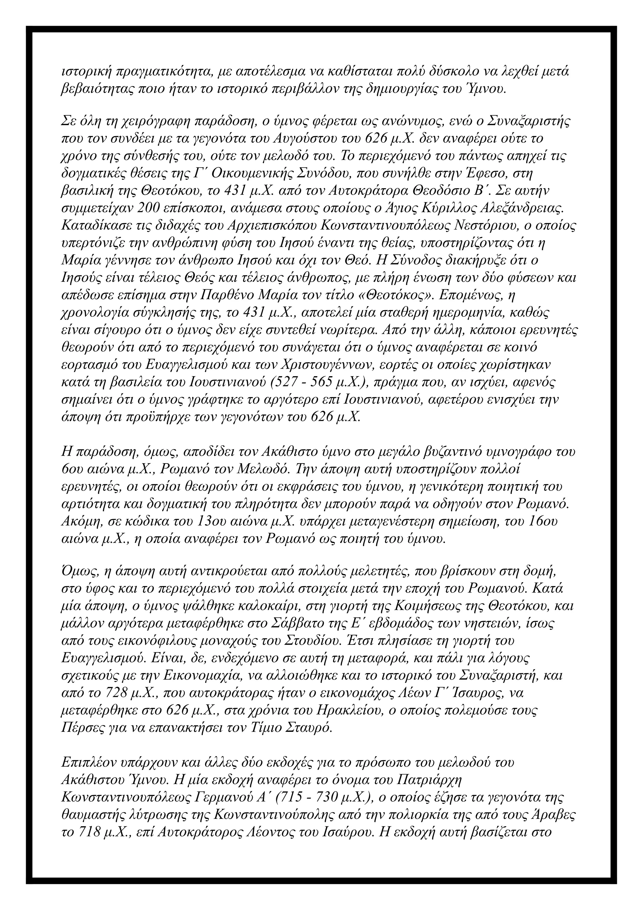 ιστορική πραγματικότητα, με αποτέλεσμα να καθίσταται πολύ δύσκολο να λεχθεί μετά
βεβαιότητας ποιο ήταν το ιστορικό περιβάλλον της δημιουργίας του Ύμνου.
Σε όλη τη χειρόγραφη παράδοση, ο ύμνος φέρεται ως ανώνυμος, ενώ ο Συναξαριστής
που τον συνδέει με τα γεγονότα του Αυγούστου του 626 μ.Χ. δεν αναφέρει ούτε το
χρόνο της σύνθεσής του, ούτε τον μελωδό του. Το περιεχόμενό του πάντως απηχεί τις
δογματικές θέσεις της Γ΄ Οικουμενικής Συνόδου, που συνήλθε στην Έφεσο, στη
βασιλική της Θεοτόκου, το 431 μ.Χ. από τον Αυτοκράτορα Θεοδόσιο Β΄. Σε αυτήν
συμμετείχαν 200 επίσκοποι, ανάμεσα στους οποίους ο Άγιος Κύριλλος Αλεξάνδρειας.
Καταδίκασε τις διδαχές του Αρχιεπισκόπου Κωνσταντινουπόλεως Νεστόριου, ο οποίος
υπερτόνιζε την ανθρώπινη φύση του Ιησού έναντι της θείας, υποστηρίζοντας ότι η
Μαρία γέννησε τον άνθρωπο Ιησού και όχι τον Θεό. Η Σύνοδος διακήρυξε ότι ο
Ιησούς είναι τέλειος Θεός και τέλειος άνθρωπος, με πλήρη ένωση των δύο φύσεων και
απέδωσε επίσημα στην Παρθένο Μαρία τον τίτλο «Θεοτόκος». Επομένως, η
χρονολογία σύγκλησής της, το 431 μ.Χ., αποτελεί μία σταθερή ημερομηνία, καθώς
είναι σίγουρο ότι ο ύμνος δεν είχε συντεθεί νωρίτερα. Από την άλλη, κάποιοι ερευνητές
θεωρούν ότι από το περιεχόμενό του συνάγεται ότι ο ύμνος αναφέρεται σε κοινό
εορτασμό του Ευαγγελισμού και των Χριστουγέννων, εορτές οι οποίες χωρίστηκαν
κατά τη βασιλεία του Ιουστινιανού (527 - 565 μ.Χ.), πράγμα που, αν ισχύει, αφενός
σημαίνει ότι ο ύμνος γράφτηκε το αργότερο επί Ιουστινιανού, αφετέρου ενισχύει την
άποψη ότι προϋπήρχε των γεγονότων του 626 μ.Χ.
Η παράδοση, όμως, αποδίδει τον Ακάθιστο ύμνο στο μεγάλο βυζαντινό υμνογράφο του
6ου αιώνα μ.Χ., Ρωμανό τον Μελωδό. Την άποψη αυτή υποστηρίζουν πολλοί
ερευνητές, οι οποίοι θεωρούν ότι οι εκφράσεις του ύμνου, η γενικότερη ποιητική του
αρτιότητα και δογματική του πληρότητα δεν μπορούν παρά να οδηγούν στον Ρωμανό.
Ακόμη, σε κώδικα του 13ου αιώνα μ.Χ. υπάρχει μεταγενέστερη σημείωση, του 16ου
αιώνα μ.Χ., η οποία αναφέρει τον Ρωμανό ως ποιητή του ύμνου.
Όμως, η άποψη αυτή αντικρούεται από πολλούς μελετητές, που βρίσκουν στη δομή,
στο ύφος και το περιεχόμενό του πολλά στοιχεία μετά την εποχή του Ρωμανού. Κατά
μία άποψη, ο ύμνος ψάλθηκε καλοκαίρι, στη γιορτή της Κοιμήσεως της Θεοτόκου, και
μάλλον αργότερα μεταφέρθηκε στο Σάββατο της Ε΄ εβδομάδος των νηστειών, ίσως
από τους εικονόφιλους μοναχούς του Στουδίου. Έτσι πλησίασε τη γιορτή του
Ευαγγελισμού. Είναι, δε, ενδεχόμενο σε αυτή τη μεταφορά, και πάλι για λόγους
σχετικούς με την Εικονομαχία, να αλλοιώθηκε και το ιστορικό του Συναξαριστή, και
από το 728 μ.Χ., που αυτοκράτορας ήταν ο εικονομάχος Λέων Γ΄ Ίσαυρος, να
μεταφέρθηκε στο 626 μ.Χ., στα χρόνια του Ηρακλείου, ο οποίος πολεμούσε τους
Πέρσες για να επανακτήσει τον Τίμιο Σταυρό.
Επιπλέον υπάρχουν και άλλες δύο εκδοχές για το πρόσωπο του μελωδού του
Ακάθιστου Ύμνου. Η μία εκδοχή αναφέρει το όνομα του Πατριάρχη
Κωνσταντινουπόλεως Γερμανού Α΄ (715 - 730 μ.Χ.), ο οποίος έζησε τα γεγονότα της
θαυμαστής λύτρωσης της Κωνσταντινούπολης από την πολιορκία της από τους Άραβες
το 718 μ.Χ., επί Αυτοκράτορος Λέοντος του Ισαύρου. Η εκδοχή αυτή βασίζεται στο
 