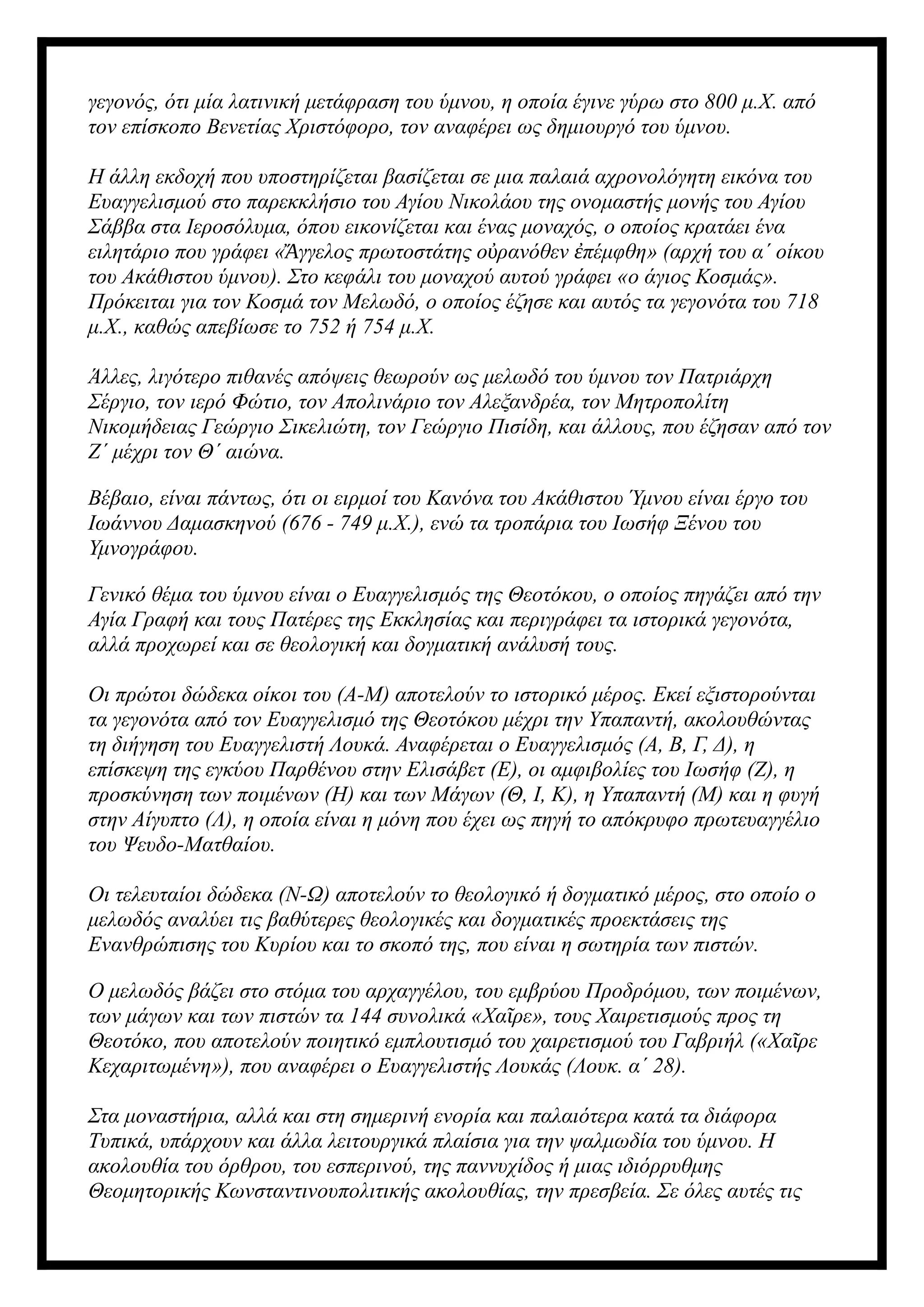 γεγονός, ότι μία λατινική μετάφραση του ύμνου, η οποία έγινε γύρω στο 800 μ.Χ. από
τον επίσκοπο Βενετίας Χριστόφορο, τον αναφέρει ως δημιουργό του ύμνου.
Η άλλη εκδοχή που υποστηρίζεται βασίζεται σε μια παλαιά αχρονολόγητη εικόνα του
Ευαγγελισμού στο παρεκκλήσιο του Αγίου Νικολάου της ονομαστής μονής του Αγίου
Σάββα στα Ιεροσόλυμα, όπου εικονίζεται και ένας μοναχός, ο οποίος κρατάει ένα
ειλητάριο που γράφει « γγελος πρωτοστάτης ο ρανόθεν πέμφθη» (αρχή του α΄ οίκου
Ἄ ὐ ἐ
του Ακάθιστου ύμνου). Στο κεφάλι του μοναχού αυτού γράφει «ο άγιος Κοσμάς».
Πρόκειται για τον Κοσμά τον Μελωδό, ο οποίος έζησε και αυτός τα γεγονότα του 718
μ.Χ., καθώς απεβίωσε το 752 ή 754 μ.Χ.
Άλλες, λιγότερο πιθανές απόψεις θεωρούν ως μελωδό του ύμνου τον Πατριάρχη
Σέργιο, τον ιερό Φώτιο, τον Απολινάριο τον Αλεξανδρέα, τον Μητροπολίτη
Νικομήδειας Γεώργιο Σικελιώτη, τον Γεώργιο Πισίδη, και άλλους, που έζησαν από τον
Ζ΄ μέχρι τον Θ΄ αιώνα.
Βέβαιο, είναι πάντως, ότι οι ειρμοί του Κανόνα του Ακάθιστου Ύμνου είναι έργο του
Ιωάννου Δαμασκηνού (676 - 749 μ.Χ.), ενώ τα τροπάρια του Ιωσήφ Ξένου του
Υμνογράφου.
Γενικό θέμα του ύμνου είναι ο Ευαγγελισμός της Θεοτόκου, ο οποίος πηγάζει από την
Αγία Γραφή και τους Πατέρες της Εκκλησίας και περιγράφει τα ιστορικά γεγονότα,
αλλά προχωρεί και σε θεολογική και δογματική ανάλυσή τους.
Οι πρώτοι δώδεκα οίκοι του (Α-Μ) αποτελούν το ιστορικό μέρος. Εκεί εξιστορούνται
τα γεγονότα από τον Ευαγγελισμό της Θεοτόκου μέχρι την Υπαπαντή, ακολουθώντας
τη διήγηση του Ευαγγελιστή Λουκά. Αναφέρεται ο Ευαγγελισμός (Α, Β, Γ, Δ), η
επίσκεψη της εγκύου Παρθένου στην Ελισάβετ (Ε), οι αμφιβολίες του Ιωσήφ (Ζ), η
προσκύνηση των ποιμένων (Η) και των Μάγων (Θ, Ι, Κ), η Υπαπαντή (Μ) και η φυγή
στην Αίγυπτο (Λ), η οποία είναι η μόνη που έχει ως πηγή το απόκρυφο πρωτευαγγέλιο
του Ψευδο-Ματθαίου.
Οι τελευταίοι δώδεκα (Ν-Ω) αποτελούν το θεολογικό ή δογματικό μέρος, στο οποίο ο
μελωδός αναλύει τις βαθύτερες θεολογικές και δογματικές προεκτάσεις της
Ενανθρώπισης του Κυρίου και το σκοπό της, που είναι η σωτηρία των πιστών.
Ο μελωδός βάζει στο στόμα του αρχαγγέλου, του εμβρύου Προδρόμου, των ποιμένων,
των μάγων και των πιστών τα 144 συνολικά «Χα ρε», τους Χαιρετισμούς προς τη
ῖ
Θεοτόκο, που αποτελούν ποιητικό εμπλουτισμό του χαιρετισμού του Γαβριήλ («Χα ρε
ῖ
Κεχαριτωμένη»), που αναφέρει ο Ευαγγελιστής Λουκάς (Λουκ. α΄ 28).
Στα μοναστήρια, αλλά και στη σημερινή ενορία και παλαιότερα κατά τα διάφορα
Τυπικά, υπάρχουν και άλλα λειτουργικά πλαίσια για την ψαλμωδία του ύμνου. Η
ακολουθία του όρθρου, του εσπερινού, της παννυχίδος ή μιας ιδιόρρυθμης
Θεομητορικής Κωνσταντινουπολιτικής ακολουθίας, την πρεσβεία. Σε όλες αυτές τις
 