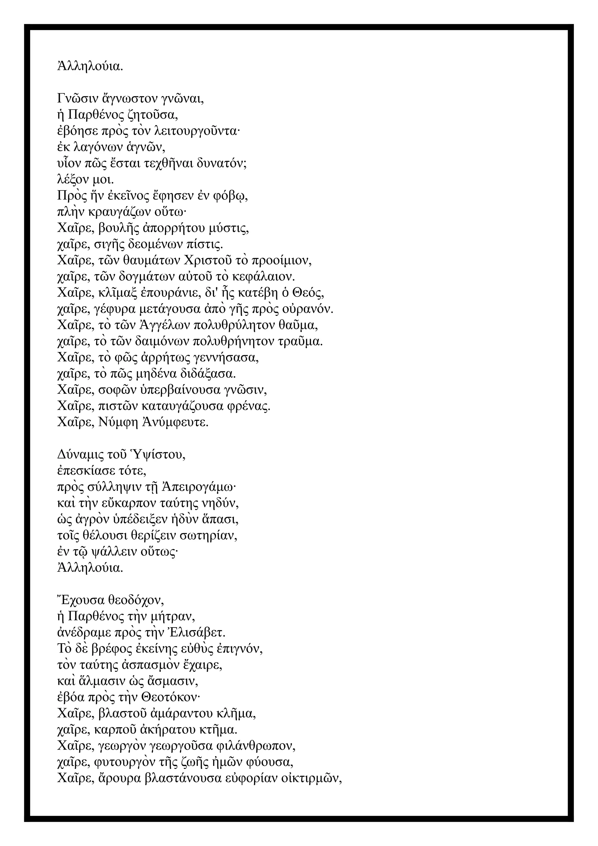 λληλούια.
Ἀ
Γν σιν γνωστον γν ναι,
ῶ ἄ ῶ
Παρθένος ζητο σα,
ἡ ῦ
βόησε πρὸς τὸν λειτουργο ντα·
ἐ ῦ
κ λαγόνων γν ν,
ἐ ἁ ῶ
υ ον π ς σται τεχθ ναι δυνατόν;
ἷ ῶ ἔ ῆ
λέξον μοι.
Πρὸς ν κε νος φησεν ν φόβ ,
ἥ ἐ ῖ ἔ ἐ ῳ
πλὴν κραυγάζων ο τω·
ὕ
Χα ρε, βουλ ς πορρήτου μύστις,
ῖ ῆ ἀ
χα ρε, σιγ ς δεομένων πίστις.
ῖ ῆ
Χα ρε, τ ν θαυμάτων Χριστο τὸ προοίμιον,
ῖ ῶ ῦ
χα ρε, τ ν δογμάτων α το τὸ κεφάλαιον.
ῖ ῶ ὐ ῦ
Χα ρε, κλ μαξ πουράνιε, δι' ς κατέβη Θεός,
ῖ ῖ ἐ ἧ ὁ
χα ρε, γέφυρα μετάγουσα πὸ γ ς πρὸς ο ρανόν.
ῖ ἀ ῆ ὐ
Χα ρε, τὸ τ ν γγέλων πολυθρύλητον θα μα,
ῖ ῶ Ἀ ῦ
χα ρε, τὸ τ ν δαιμόνων πολυθρήνητον τρα μα.
ῖ ῶ ῦ
Χα ρε, τὸ φ ς ρρήτως γεννήσασα,
ῖ ῶ ἀ
χα ρε, τὸ π ς μηδένα διδάξασα.
ῖ ῶ
Χα ρε, σοφ ν περβαίνουσα γν σιν,
ῖ ῶ ὑ ῶ
Χα ρε, πιστ ν καταυγάζουσα φρένας.
ῖ ῶ
Χα ρε, Νύμφη νύμφευτε.
ῖ Ἀ
Δύναμις το ψίστου,
ῦ Ὑ
πεσκίασε τότε,
ἐ
πρὸς σύλληψιν τ πειρογάμω·
ῇ Ἀ
καὶ τὴν ε καρπον ταύτης νηδύν,
ὔ
ς γρὸν πέδειξεν δὺν πασι,
ὡ ἀ ὑ ἡ ἅ
το ς θέλουσι θερίζειν σωτηρίαν,
ῖ
ν τ ψάλλειν ο τως·
ἐ ῷ ὕ
λληλούια.
Ἀ
Ἔχουσα θεοδόχον,
Παρθένος τὴν μήτραν,
ἡ
νέδραμε πρὸς τὴν λισάβετ.
ἀ Ἐ
Τὸ δὲ βρέφος κείνης ε θὺς πιγνόν,
ἐ ὐ ἐ
τὸν ταύτης σπασμὸν χαιρε,
ἀ ἔ
καὶ λμασιν ς σμασιν,
ἅ ὡ ἄ
βόα πρὸς τὴν Θεοτόκον·
ἐ
Χα ρε, βλαστο μάραντου κλ μα,
ῖ ῦ ἀ ῆ
χα ρε, καρπο κήρατου κτ μα.
ῖ ῦ ἀ ῆ
Χα ρε, γεωργὸν γεωργο σα φιλάνθρωπον,
ῖ ῦ
χα ρε, φυτουργὸν τ ς ζω ς μ ν φύουσα,
ῖ ῆ ῆ ἠ ῶ
Χα ρε, ρουρα βλαστάνουσα ε φορίαν ο κτιρμ ν,
ῖ ἄ ὐ ἰ ῶ
 