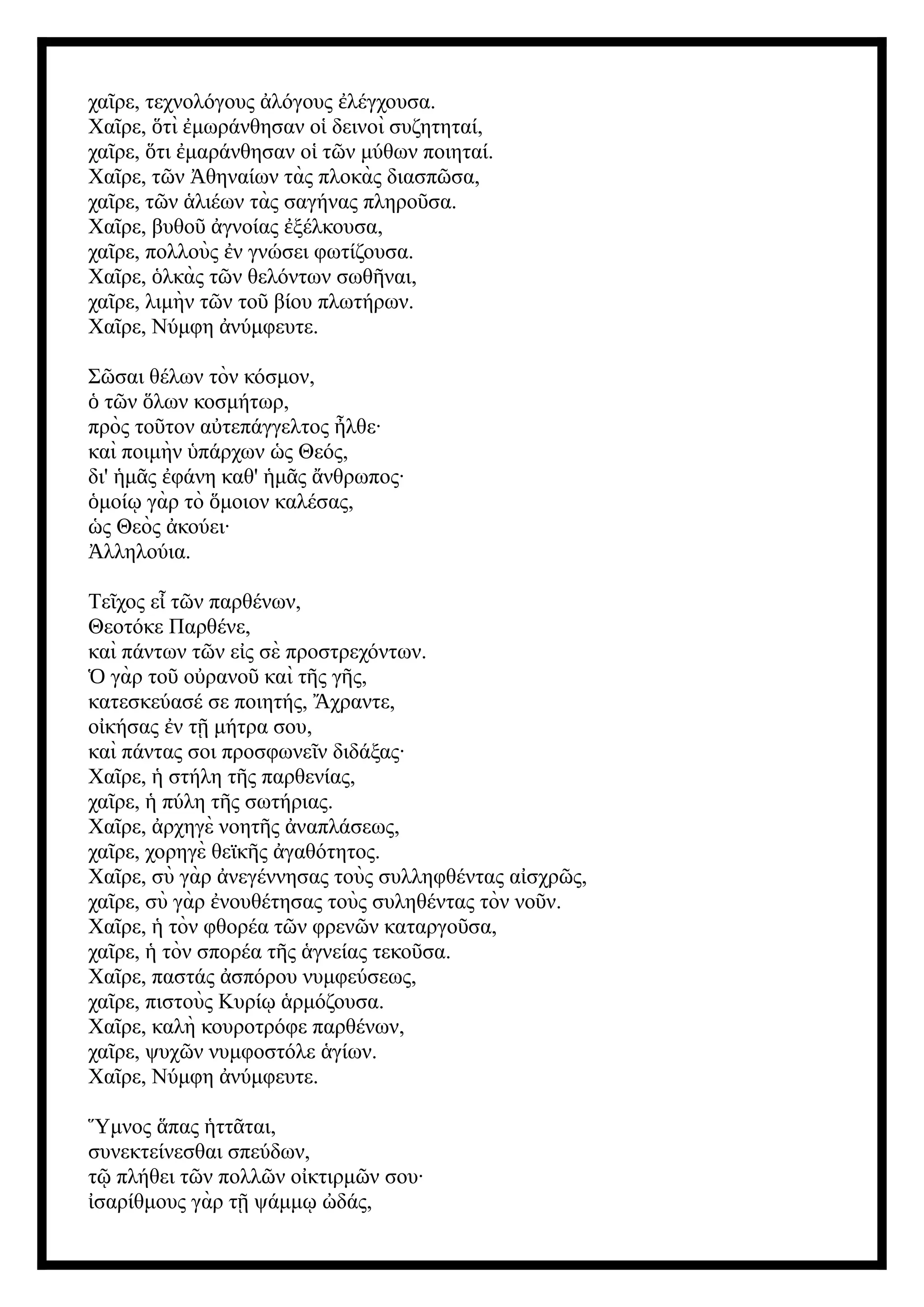 χα ρε, τεχνολόγους λόγους λέγχουσα.
ῖ ἀ ἐ
Χα ρε, τὶ μωράνθησαν ο δεινοὶ συζητηταί,
ῖ ὅ ἐ ἱ
χα ρε, τι μαράνθησαν ο τ ν μύθων ποιηταί.
ῖ ὅ ἐ ἱ ῶ
Χα ρε, τ ν θηναίων τὰς πλοκὰς διασπ σα,
ῖ ῶ Ἀ ῶ
χα ρε, τ ν λιέων τὰς σαγήνας πληρο σα.
ῖ ῶ ἁ ῦ
Χα ρε, βυθο γνοίας ξέλκουσα,
ῖ ῦ ἀ ἐ
χα ρε, πολλοὺς ν γνώσει φωτίζουσα.
ῖ ἐ
Χα ρε, λκὰς τ ν θελόντων σωθ ναι,
ῖ ὁ ῶ ῆ
χα ρε, λιμὴν τ ν το βίου πλωτήρων.
ῖ ῶ ῦ
Χα ρε, Νύμφη νύμφευτε.
ῖ ἀ
Σ σαι θέλων τὸν κόσμον,
ῶ
τ ν λων κοσμήτωρ,
ὁ ῶ ὅ
πρὸς το τον α τεπάγγελτος λθε·
ῦ ὐ ἦ
καὶ ποιμὴν πάρχων ς Θεός,
ὑ ὡ
δι' μ ς φάνη καθ' μ ς νθρωπος·
ἡ ᾶ ἐ ἡ ᾶ ἄ
μοί γὰρ τὸ μοιον καλέσας,
ὁ ῳ ὅ
ς Θεὸς κούει·
ὡ ἀ
λληλούια.
Ἀ
Τε χος ε τ ν παρθένων,
ῖ ἶ ῶ
Θεοτόκε Παρθένε,
καὶ πάντων τ ν ε ς σὲ προστρεχόντων.
ῶ ἰ
γὰρ το ο ρανο καὶ τ ς γ ς,
Ὁ ῦ ὐ ῦ ῆ ῆ
κατεσκεύασέ σε ποιητής, χραντε,
Ἄ
ο κήσας ν τ μήτρα σου,
ἰ ἐ ῇ
καὶ πάντας σοι προσφωνε ν διδάξας·
ῖ
Χα ρε, στήλη τ ς παρθενίας,
ῖ ἡ ῆ
χα ρε, πύλη τ ς σωτήριας.
ῖ ἡ ῆ
Χα ρε, ρχηγὲ νοητ ς ναπλάσεως,
ῖ ἀ ῆ ἀ
χα ρε, χορηγὲ θεϊκ ς γαθότητος.
ῖ ῆ ἀ
Χα ρε, σὺ γὰρ νεγέννησας τοὺς συλληφθέντας α σχρ ς,
ῖ ἀ ἰ ῶ
χα ρε, σὺ γὰρ νουθέτησας τοὺς συληθέντας τὸν νο ν.
ῖ ἐ ῦ
Χα ρε, τὸν φθορέα τ ν φρεν ν καταργο σα,
ῖ ἡ ῶ ῶ ῦ
χα ρε, τὸν σπορέα τ ς γνείας τεκο σα.
ῖ ἡ ῆ ἁ ῦ
Χα ρε, παστάς σπόρου νυμφεύσεως,
ῖ ἀ
χα ρε, πιστοὺς Κυρί ρμόζουσα.
ῖ ῳ ἁ
Χα ρε, καλὴ κουροτρόφε παρθένων,
ῖ
χα ρε, ψυχ ν νυμφοστόλε γίων.
ῖ ῶ ἁ
Χα ρε, Νύμφη νύμφευτε.
ῖ ἀ
Ὕμνος πας ττ ται,
ἅ ἡ ᾶ
συνεκτείνεσθαι σπεύδων,
τ πλήθει τ ν πολλ ν ο κτιρμ ν σου·
ῷ ῶ ῶ ἰ ῶ
σαρίθμους γὰρ τ ψάμμ δάς,
ἰ ῇ ῳ ὠ
 