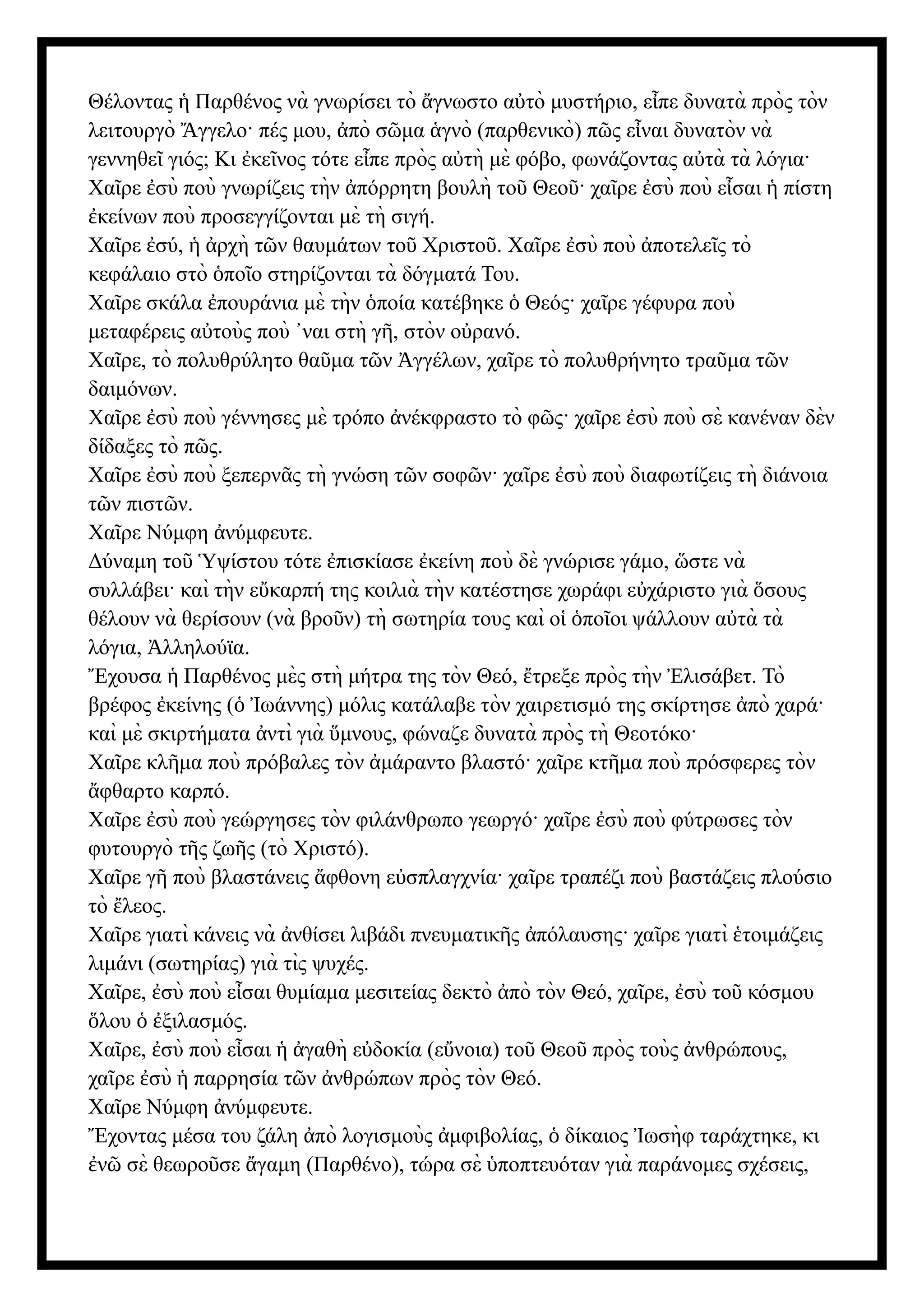 Θέλοντας Παρθένος νὰ γνωρίσει τὸ γνωστο α τὸ μυστήριο, ε πε δυνατὰ πρὸς τὸν
ἡ ἄ ὐ ἶ
λειτουργὸ γγελο· πές μου, πὸ σ μα γνὸ (παρθενικὸ) π ς ε ναι δυνατὸν νὰ
Ἄ ἀ ῶ ἁ ῶ ἶ
γεννηθε γιός; Κι κε νος τότε ε πε πρὸς α τὴ μὲ φόβο, φωνάζοντας α τὰ τὰ λόγια·
ῖ ἐ ῖ ἶ ὐ ὐ
Χα ρε σὺ ποὺ γνωρίζεις τὴν πόρρητη βουλὴ το Θεο · χα ρε σὺ ποὺ ε σαι πίστη
ῖ ἐ ἀ ῦ ῦ ῖ ἐ ἶ ἡ
κείνων ποὺ προσεγγίζονται μὲ τὴ σιγή.
ἐ
Χα ρε σύ, ρχὴ τ ν θαυμάτων το Χριστο .
ῖ ἐ ἡ ἀ ῶ ῦ ῦ Χα ρε σὺ ποὺ ποτελε ς τὸ
ῖ ἐ ἀ ῖ
κεφάλαιο στὸ πο ο στηρίζονται τὰ δόγματά Του.
ὁ ῖ
Χα ρε σκάλα πουράνια μὲ τὴν ποία κατέβηκε Θεός· χα ρε γέφυρα ποὺ
ῖ ἐ ὁ ὁ ῖ
μεταφέρεις α τοὺς ποὺ ναι στὴ γ , στὸν ο ρανό.
ὐ ᾿ ῆ ὐ
Χα ρε, τὸ πολυθρύλητο θα μα τ ν γγέλων, χα ρε τὸ πολυθρήνητο τρα μα τ ν
ῖ ῦ ῶ Ἀ ῖ ῦ ῶ
δαιμόνων.
Χα ρε σὺ ποὺ γέννησες μὲ τρόπο νέκφραστο τὸ φ ς· χα ρε σὺ ποὺ σὲ κανέναν δὲν
ῖ ἐ ἀ ῶ ῖ ἐ
δίδαξες τὸ π ς.
ῶ
Χα ρε σὺ ποὺ ξεπερν ς τὴ γνώση τ ν σοφ ν· χα ρε σὺ ποὺ διαφωτίζεις τὴ διάνοια
ῖ ἐ ᾶ ῶ ῶ ῖ ἐ
τ ν πιστ ν.
ῶ ῶ
Χα ρε Νύμφη νύμφευτε.
ῖ ἀ
Δύναμη το ψίστου τότε πισκίασε κείνη ποὺ δὲ γνώρισε γάμο, στε νὰ
ῦ Ὑ ἐ ἐ ὥ
συλλάβει· καὶ τὴν ε καρπή της κοιλιὰ τὴν κατέστησε χωράφι ε χάριστο γιὰ σους
ὔ ὐ ὅ
θέλουν νὰ θερίσουν (νὰ βρο ν) τὴ σωτηρία τους καὶ ο πο οι ψάλλουν α τὰ τὰ
ῦ ἱ ὁ ῖ ὐ
λόγια, λληλούϊα.
Ἀ
χουσα Παρθένος μὲς στὴ μήτρα της τὸν Θεό, τρεξε πρὸς τὴν λισάβετ. Τὸ
Ἔ ἡ ἔ Ἐ
βρέφος κείνης ( ωάννης) μόλις κατάλαβε τὸν χαιρετισμό της σκίρτησε πὸ χαρά·
ἐ ὁ Ἰ ἀ
καὶ μὲ σκιρτήματα ντὶ γιὰ μνους, φώναζε δυνατὰ πρὸς τὴ Θεοτόκο·
ἀ ὕ
Χα ρε κλ μα ποὺ πρόβαλες τὸν μάραντο βλαστό· χα ρε κτ μα ποὺ πρόσφερες τὸν
ῖ ῆ ἀ ῖ ῆ
φθαρτο καρπό.
ἄ
Χα ρε σὺ ποὺ γεώργησες τὸν φιλάνθρωπο γεωργό· χα ρε σὺ ποὺ φύτρωσες τὸν
ῖ ἐ ῖ ἐ
φυτουργὸ τ ς ζω ς (τὸ Χριστό).
ῆ ῆ
Χα ρε γ ποὺ βλαστάνεις φθονη ε σπλαγχνία· χα ρε τραπέζι ποὺ βαστάζεις πλούσιο
ῖ ῆ ἄ ὐ ῖ
τὸ λεος.
ἔ
Χα ρε γιατὶ κάνεις νὰ νθίσει λιβάδι πνευματικ ς πόλαυσης· χα ρε γιατὶ τοιμάζεις
ῖ ἀ ῆ ἀ ῖ ἑ
λιμάνι (σωτηρίας) γιὰ τὶς ψυχές.
Χα ρε, σὺ ποὺ ε σαι θυμίαμα μεσιτείας δεκτὸ πὸ τὸν Θεό, χα ρε, σὺ το κόσμου
ῖ ἐ ἶ ἀ ῖ ἐ ῦ
λου ξιλασμός.
ὅ ὁ ἐ
Χα ρε, σὺ ποὺ ε σαι γαθὴ ε δοκία (ε νοια) το Θεο πρὸς τοὺς νθρώπους,
ῖ ἐ ἶ ἡ ἀ ὐ ὔ ῦ ῦ ἀ
χα ρε σὺ παρρησία τ ν νθρώπων πρὸς τὸν Θεό.
ῖ ἐ ἡ ῶ ἀ
Χα ρε Νύμφη νύμφευτε.
ῖ ἀ
χοντας μέσα του ζάλη πὸ λογισμοὺς μφιβολίας, δίκαιος ωσὴφ ταράχτηκε, κι
Ἔ ἀ ἀ ὁ Ἰ
ν σὲ θεωρο σε γαμη (Παρθένο), τώρα σὲ ποπτευόταν γιὰ παράνομες σχέσεις,
ἐ ῶ ῦ ἄ ὑ
 