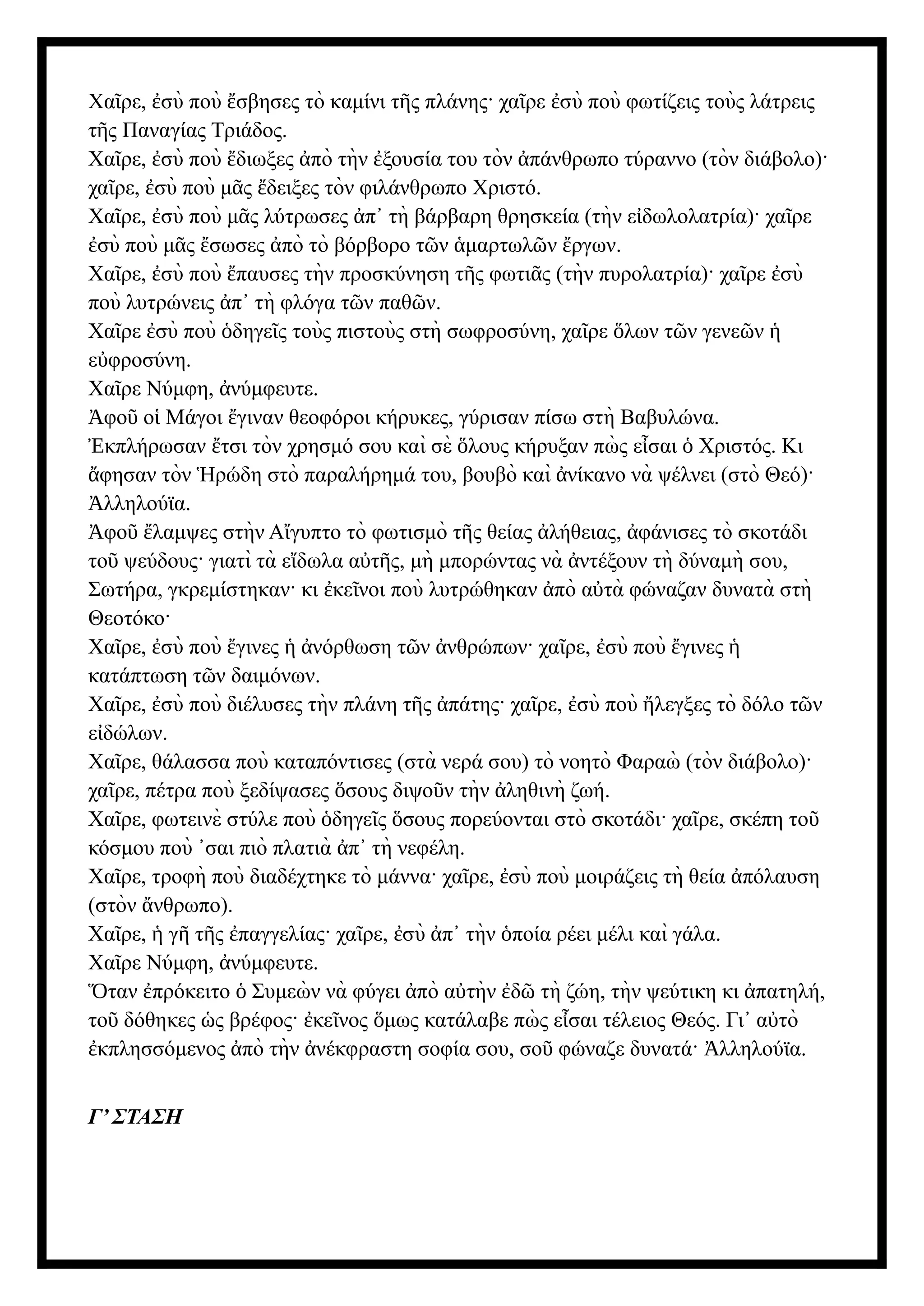 Χα ρε, σὺ ποὺ σβησες τὸ καμίνι τ ς πλάνης· χα ρε σὺ ποὺ φωτίζεις τοὺς λάτρεις
ῖ ἐ ἔ ῆ ῖ ἐ
τ ς Παναγίας Τριάδος.
ῆ
Χα ρε, σὺ ποὺ διωξες πὸ τὴν ξουσία του τὸν πάνθρωπο τύραννο (τὸν διάβολο)·
ῖ ἐ ἔ ἀ ἐ ἀ
χα ρε, σὺ ποὺ μ ς δειξες τὸν φιλάνθρωπο Χριστό.
ῖ ἐ ᾶ ἔ
Χα ρε, σὺ ποὺ μ ς λύτρωσες π τὴ βάρβαρη θρησκεία (τὴν ε δωλολατρία)· χα ρε
ῖ ἐ ᾶ ἀ ᾿ ἰ ῖ
σὺ ποὺ μ ς σωσες πὸ τὸ βόρβορο τ ν μαρτωλ ν ργων.
ἐ ᾶ ἔ ἀ ῶ ἁ ῶ ἔ
Χα ρε, σὺ ποὺ παυσες τὴν προσκύνηση τ ς φωτι ς (τὴν πυρολατρία)· χα ρε σὺ
ῖ ἐ ἔ ῆ ᾶ ῖ ἐ
ποὺ λυτρώνεις π τὴ φλόγα τ ν παθ ν.
ἀ ᾿ ῶ ῶ
Χα ρε σὺ ποὺ δηγε ς τοὺς πιστοὺς στὴ σωφροσύνη, χα ρε λων τ ν γενε ν
ῖ ἐ ὁ ῖ ῖ ὅ ῶ ῶ ἡ
ε φροσύνη.
ὐ
Χα ρε Νύμφη, νύμφευτε.
ῖ ἀ
φο ο Μάγοι γιναν θεοφόροι κήρυκες, γύρισαν πίσω στὴ Βαβυλώνα.
Ἀ ῦ ἱ ἔ
κπλήρωσαν τσι τὸν χρησμό σου καὶ σὲ λους κήρυξαν πὼ ς ε σαι Χριστός. Κι
Ἐ ἔ ὅ ἶ ὁ
φησαν τὸν ρώδη στὸ παραλήρημά του, βουβὸ καὶ νίκανο νὰ ψέλνει (στὸ Θεό)·
ἄ Ἡ ἀ
λληλούϊα.
Ἀ
φο λαμψες στὴν Α γυπτο τὸ φωτισμὸ τ ς θείας λήθειας, φάνισες τὸ σκοτάδι
Ἀ ῦ ἔ ἴ ῆ ἀ ἀ
το ψεύδους· γιατὶ τὰ ε δωλα α τ ς, μὴ μπορώντας νὰ ντέξουν τὴ δύναμὴ σου,
ῦ ἴ ὐ ῆ ἀ
Σωτήρα, γκρεμίστηκαν· κι κε νοι ποὺ λυτρώθηκαν πὸ α τὰ φώναζαν δυνατὰ στὴ
ἐ ῖ ἀ ὐ
Θεοτόκο·
Χα ρε, σὺ ποὺ γινες νόρθωση τ ν νθρώπων· χα ρε, σὺ ποὺ γινες
ῖ ἐ ἔ ἡ ἀ ῶ ἀ ῖ ἐ ἔ ἡ
κατάπτωση τ ν δαιμόνων.
ῶ
Χα ρε, σὺ ποὺ διέλυσες τὴν πλάνη τ ς πάτης· χα ρε, σὺ ποὺ λεγξες τὸ δόλο τ ν
ῖ ἐ ῆ ἀ ῖ ἐ ἤ ῶ
ε δώλων.
ἰ
Χα ρε, θάλασσα ποὺ καταπόντισες (στὰ νερά σου) τὸ νοητὸ Φαραὼ (τὸν διάβολο)·
ῖ
χα ρε, πέτρα ποὺ ξεδίψασες σους διψο ν τὴν ληθινὴ ζωή.
ῖ ὅ ῦ ἀ
Χα ρε, φωτεινὲ στύλε ποὺ δηγε ς σους πορεύονται στὸ σκοτάδι· χα ρε, σκέπη το
ῖ ὁ ῖ ὅ ῖ ῦ
κόσμου ποὺ σαι πιὸ πλατιὰ π τὴ νεφέλη.
᾿ ἀ ᾿
Χα ρε, τροφὴ ποὺ διαδέχτηκε τὸ μάννα· χα ρε, σὺ ποὺ μοιράζεις τὴ θεία πόλαυση
ῖ ῖ ἐ ἀ
(στὸν νθρωπο).
ἄ
Χα ρε, γ τ ς παγγελίας· χα ρε, σὺ π τὴν ποία ρέει μέλι καὶ γάλα.
ῖ ἡ ῆ ῆ ἐ ῖ ἐ ἀ ᾿ ὁ
Χα ρε Νύμφη, νύμφευτε.
ῖ ἀ
ταν πρόκειτο Συμεὼ ν νὰ φύγει πὸ α τὴν δ τὴ ζώη, τὴν ψεύτικη κι πατηλή,
Ὅ ἐ ὁ ἀ ὐ ἐ ῶ ἀ
το δόθηκες ς βρέφος· κε νος μως κατάλαβε πὼ ς ε σαι τέλειος Θεός. Γι α τὸ
ῦ ὡ ἐ ῖ ὅ ἶ ᾿ ὐ
κπλησσόμενος πὸ τὴν νέκφραστη σοφία σου, σο φώναζε δυνατά· λληλούϊα.
ἐ ἀ ἀ ῦ Ἀ
Γ’ ΣΤΑΣΗ
 