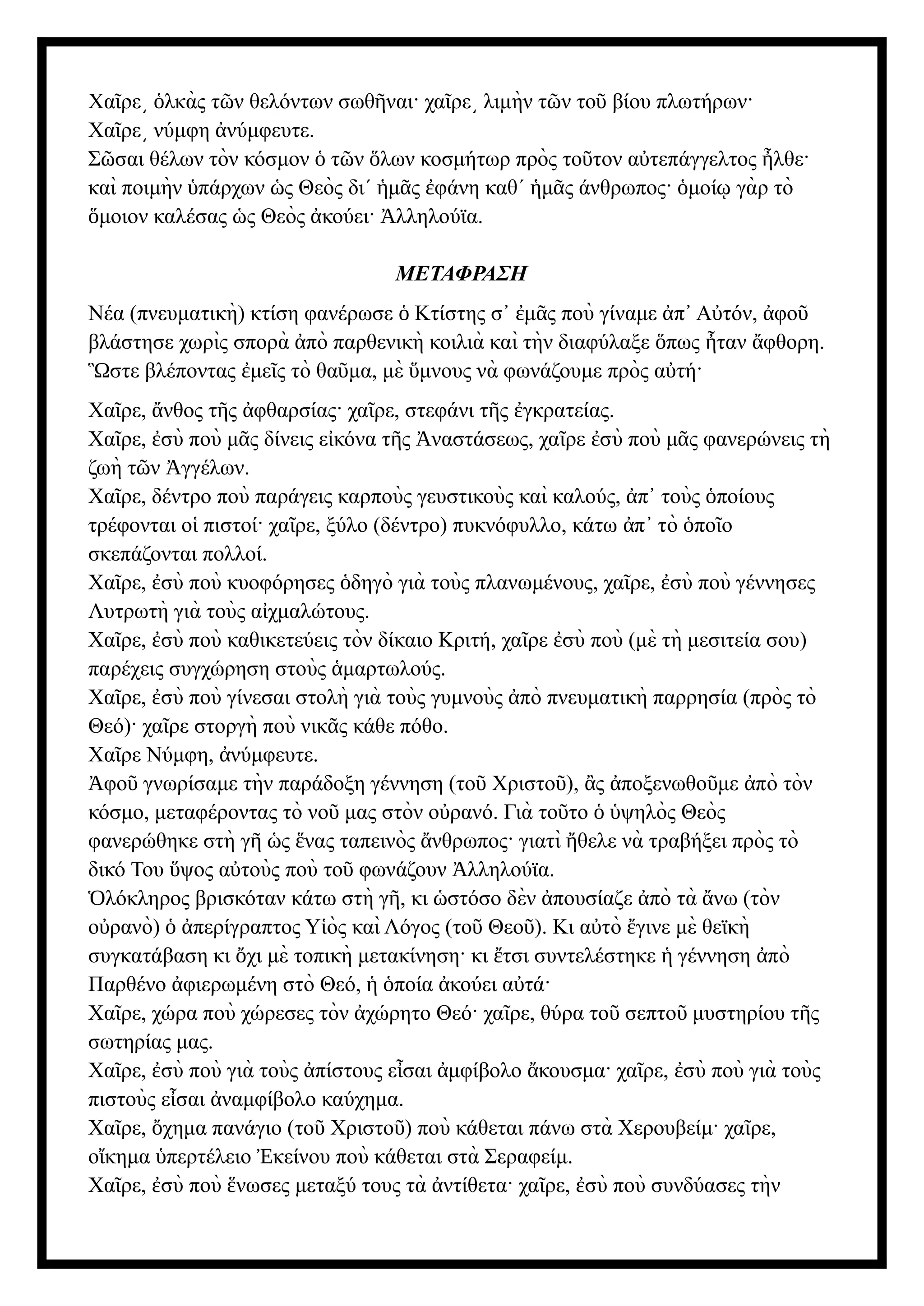 Χα ρε λκὰς τ ν θελόντων σωθ ναι· χα ρε λιμὴν τ ν το βίου πλωτήρων·
ῖ ͵ ὁ ῶ ῆ ῖ ͵ ῶ ῦ
Χα ρε νύμφη νύμφευτε.
ῖ ͵ ἀ
Σ σαι θέλων τὸν κόσμον τ ν λων κοσμήτωρ πρὸς το τον α τεπάγγελτος λθε·
ῶ ὁ ῶ ὅ ῦ ὐ ἦ
καὶ ποιμὴν πάρχων ς Θεὸς δι΄ μ ς φάνη καθ΄ μ ς άνθρωπος· μοί γὰρ τὸ
ὑ ὡ ἡ ᾶ ἐ ἡ ᾶ ὁ ῳ
μοιον καλέσας ς Θεὸς κούει· λληλούϊα.
ὅ ὡ ἀ Ἀ
ΜΕΤΑΦΡΑΣΗ
Νέα (πνευματικὴ) κτίση φανέρωσε Κτίστης σ μ ς ποὺ γίναμε π Α τόν, φο
ὁ ᾿ ἐ ᾶ ἀ ᾿ ὐ ἀ ῦ
βλάστησε χωρὶς σπορὰ πὸ παρθενικὴ κοιλιὰ καὶ τὴν διαφύλαξε πως ταν φθορη.
ἀ ὅ ἦ ἄ
στε βλέποντας με ς τὸ θα μα, μὲ μνους νὰ φωνάζουμε πρὸς α τή·
Ὣ ἐ ῖ ῦ ὕ ὐ
Χα ρε, νθος τ ς φθαρσίας· χα ρε, στεφάνι τ ς γκρατείας.
ῖ ἄ ῆ ἀ ῖ ῆ ἐ
Χα ρε, σὺ ποὺ μ ς δίνεις ε κόνα τ ς ναστάσεως, χα ρε σὺ ποὺ μ ς φανερώνεις τὴ
ῖ ἐ ᾶ ἰ ῆ Ἀ ῖ ἐ ᾶ
ζωὴ τ ν γγέλων.
ῶ Ἀ
Χα ρε, δέντρο ποὺ παράγεις καρποὺς γευστικοὺς καὶ καλούς, π τοὺς ποίους
ῖ ἀ ᾿ ὁ
τρέφονται ο πιστοί· χα ρε, ξύλο (δέντρο) πυκνόφυλλο, κάτω π τὸ πο ο
ἱ ῖ ἀ ᾿ ὁ ῖ
σκεπάζονται πολλοί.
Χα ρε, σὺ ποὺ κυοφόρησες δηγὸ γιὰ τοὺς πλανωμένους, χα ρε, σὺ ποὺ γέννησες
ῖ ἐ ὁ ῖ ἐ
Λυτρωτὴ γιὰ τοὺς α χμαλώτους.
ἰ
Χα ρε, σὺ ποὺ καθικετεύεις τὸν δίκαιο Κριτή, χα ρε σὺ ποὺ (μὲ τὴ μεσιτεία σου)
ῖ ἐ ῖ ἐ
παρέχεις συγχώρηση στοὺς μαρτωλούς.
ἁ
Χα ρε, σὺ ποὺ γίνεσαι στολὴ γιὰ τοὺς γυμνοὺς πὸ πνευματικὴ παρρησία (πρὸς τὸ
ῖ ἐ ἀ
Θεό)· χα ρε στοργὴ ποὺ νικ ς κάθε πόθο.
ῖ ᾶ
Χα ρε Νύμφη, νύμφευτε.
ῖ ἀ
φο γνωρίσαμε τὴν παράδοξη γέννηση (το Χριστο ), ς ποξενωθο με πὸ τὸν
Ἀ ῦ ῦ ῦ ἂ ἀ ῦ ἀ
κόσμο, μεταφέροντας τὸ νο μας στὸν ο ρανό. Γιὰ το το ψηλὸς Θεὸς
ῦ ὐ ῦ ὁ ὑ
φανερώθηκε στὴ γ ς νας ταπεινὸς νθρωπος· γιατὶ θελε νὰ τραβήξει πρὸς τὸ
ῆ ὡ ἕ ἄ ἤ
δικό Του ψος α τοὺς ποὺ το φωνάζουν λληλούϊα.
ὕ ὐ ῦ Ἀ
λόκληρος βρισκόταν κάτω στὴ γ , κι στόσο δὲν πουσίαζε πὸ τὰ νω (τὸν
Ὁ ῆ ὡ ἀ ἀ ἄ
ο ρανὸ) περίγραπτος Υ ὸς καὶ Λόγος (το Θεο ). Κι α τὸ γινε μὲ θεϊκὴ
ὐ ὁ ἀ ἱ ῦ ῦ ὐ ἔ
συγκατάβαση κι χι μὲ τοπικὴ μετακίνηση· κι τσι συντελέστηκε γέννηση πὸ
ὄ ἔ ἡ ἀ
Παρθένο φιερωμένη στὸ Θεό, ποία κούει α τά·
ἀ ἡ ὁ ἀ ὐ
Χα ρε, χώρα ποὺ χώρεσες τὸν χώρητο Θεό· χα ρε, θύρα το σεπτο μυστηρίου τ ς
ῖ ἀ ῖ ῦ ῦ ῆ
σωτηρίας μας.
Χα ρε, σὺ ποὺ γιὰ τοὺς πίστους ε σαι μφίβολο κουσμα· χα ρε, σὺ ποὺ γιὰ τοὺς
ῖ ἐ ἀ ἶ ἀ ἄ ῖ ἐ
πιστοὺς ε σαι ναμφίβολο καύχημα.
ἶ ἀ
Χα ρε, χημα πανάγιο (το Χριστο ) ποὺ κάθεται πάνω στὰ Χερουβείμ· χα ρε,
ῖ ὄ ῦ ῦ ῖ
ο κημα περτέλειο κείνου ποὺ κάθεται στὰ Σεραφείμ.
ἴ ὑ Ἐ
Χα ρε, σὺ ποὺ νωσες μεταξύ τους τὰ ντίθετα· χα ρε, σὺ ποὺ συνδύασες τὴν
ῖ ἐ ἕ ἀ ῖ ἐ
 