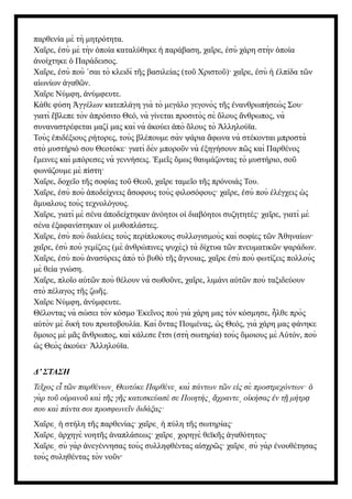 παρθενία μὲ τὴ μητρότητα.
Χα ρε, σὺ μὲ τὴν ποία καταλύθηκε παράβαση, χα ρε, σὺ χάρη στὴν ποία
ῖ ἐ ὁ ἡ ῖ ἐ ὁ
νοίχτηκε Παράδεισος.
ἀ ὁ
Χα ρε, σὺ ποὺ σαι τὸ κλειδὶ τ ς βασιλείας (το Χριστο )· χα ρε, σὺ λπίδα τ ν
ῖ ἐ ᾿ ῆ ῦ ῦ ῖ ἐ ἡ ἐ ῶ
α ωνίων γαθ ν.
ἰ ἀ ῶ
Χα ρε Νύμφη, νύμφευτε.
ῖ ἀ
Κάθε φύση γγέλων κατεπλάγη γιὰ τὸ μεγάλο γεγονὸς τ ς νανθρωπήσεὼ ς Σου·
Ἀ ῆ ἐ
γιατὶ βλεπε τὸν πρόσιτο Θεό, νὰ γίνεται προσιτὸς σὲ λους νθρωπος, νὰ
ἔ ἀ ὅ ἄ
συναναστρέφεται μαζί μας καὶ νὰ κούει πὸ λους τὸ λληλούϊα.
ἀ ἀ ὅ Ἀ
Τοὺς πιδέξιους ρήτορες, τοὺς βλέπουμε σὰν ψάρια φωνα νὰ στέκονται μπροστὰ
ἐ ἄ
στὸ μυστήριό σου Θεοτόκε· γιατὶ δὲν μπορο ν νὰ ξηγήσουν π ς καὶ Παρθένος
ῦ ἐ ῶ
μεινες καὶ μπόρεσες νὰ γεννήσεις. με ς μως θαυμάζοντας τὸ μυστήριο, σο
ἔ Ἐ ῖ ὅ ῦ
φωνάζουμε μὲ πίστη·
Χα ρε, δοχε ο τ ς σοφίας το Θεο , χα ρε ταμε ο τ ς πρόνοιάς Του.
ῖ ῖ ῆ ῦ ῦ ῖ ῖ ῆ
Χα ρε, σὺ ποὺ ποδείχνεις σοφους τοὺς φιλοσόφους· χα ρε, σὺ ποὺ λέγχεις ς
ῖ ἐ ἀ ἄ ῖ ἐ ἐ ὡ
μυαλους τοὺς τεχνολόγους.
ἄ
Χα ρε, γιατὶ μὲ σένα ποδείχτηκαν νόητοι ο διαβόητοι συζητητές· χα ρε, γιατὶ μὲ
ῖ ἀ ἀ ἱ ῖ
σένα ξαφανίστηκαν ο μυθοπλάστες.
ἐ ἱ
Χα ρε, σὺ ποὺ διαλύεις τοὺς περίπλοκους συλλογισμοὺς καὶ σοφίες τ ν θηναίων·
ῖ ἐ ῶ Ἀ
χα ρε, σὺ ποὺ γεμίζεις (μὲ νθρώπινες ψυχὲς) τὰ δίχτυα τ ν πνευματικ ν ψαράδων.
ῖ ἐ ἀ ῶ ῶ
Χα ρε, σὺ ποὺ νασύρεις πὸ τὸ βυθὸ τ ς γνοιας, χα ρε σὺ ποὺ φωτίζεις πολλοὺς
ῖ ἐ ἀ ἀ ῆ ἄ ῖ ἐ
μὲ θεία γνώση.
Χα ρε, πλο ο α τ ν ποὺ θέλουν νὰ σωθο νε, χα ρε, λιμάνι α τ ν ποὺ ταξιδεύουν
ῖ ῖ ὐ ῶ ῦ ῖ ὐ ῶ
στὸ πέλαγος τ ς ζω ς.
ῆ ῆ
Χα ρε Νύμφη, νύμφευτε.
ῖ ἀ
Θέλοντας νὰ σώσει τὸν κόσμο κε νος ποὺ γιὰ χάρη μας τὸν κόσμησε, λθε πρὸς
Ἐ ῖ ἦ
α τὸν μὲ δική του πρωτοβουλία. Καὶ ντας Ποιμένας, ς Θεός, γιὰ χάρη μας φάνηκε
ὐ ὄ ὡ
μοιος μὲ μ ς νθρωπος, καὶ κάλεσε τσι (στὴ σωτηρία) τοὺς μοιους μὲ Α τόν, ποὺ
ὅ ᾶ ἄ ἔ ὅ ὐ
ς Θεὸς κούει· λληλούϊα.
ὡ ἀ Ἀ
Δ’ ΣΤΑΣΗ
Τε χος ε τ ν παρθένων Θεοτόκε Παρθένε καὶ πάντων τ ν ε ς σὲ προστρεχόντων·
ῖ ἶ ῶ ͵ ͵ ῶ ἰ ὁ
γὰ ρ το ο ρανο καὶ τ ς γ ς κατεσκεύασέ σε Ποιητής χραντε ο κήσας ν τ μήτρ
ῦ ὐ ῦ ῆ ῆ ͵ ἄ ͵ ἰ ἐ ῇ ᾳ
σου καὶ πάντα σοι προσφωνε ν διδάξας·
ῖ
Χα ρε στήλη τ ς παρθενίας· χα ρε πύλη τ ς σωτηρίας·
ῖ ͵ ἡ ῆ ῖ ͵ ἡ ῆ
Χα ρε ρχηγὲ νοητ ς ναπλάσεως· χα ρε χορηγὲ θεϊκ ς γαθότητος·
ῖ ͵ ἀ ῆ ἀ ῖ ͵ ῆ ἀ
Χα ρε σὺ γὰρ νεγέννησας τοὺς συλληφθέντας α σχρ ς· χα ρε σὺ γὰρ νουθέτησας
ῖ ͵ ἀ ἰ ῶ ῖ ͵ ἐ
τοὺς συληθέντας τὸν νο ν·
ῦ
 