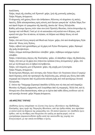 γαλλίαση.
ἀ
Χα ρε, σμὴ τ ς ε ωδίας το Χριστο · χα ρε, ζωὴ τ ς μυστικ ς τράπεζας.
ῖ ὀ ῆ ὐ ῦ ῦ ῖ ῆ ῆ
Χα ρε Νύμφη, νύμφευτε.
ῖ ἀ
πληρωτὴς το χρέους λων τ ν νθρώπων, θέλοντας νὰ πληρώσει τὶς παλιὲς
Ὁ ῦ ὅ ῶ ἀ
φειλές, λθε α τοπροσώπως πρὸς α τοὺς ποὺ φυγαν μακριὰ π τὴ θεία Χάρη Του·
ὀ ἦ ὐ ὐ ἔ ἀ ᾿
καὶ φο σχισε τὸ γραμμάτιο τ ς φειλ ς, κούει π λους λληλούϊα.
ἀ ῦ ἔ ῆ ὀ ῆ ἀ ἀ ᾿ ὅ Ἀ
Καθὼ ς ψέλνουμε μνους στὸν τόκο σου (στὸ Χριστό), Θεοτόκε, σένα νυμνο με ς
ὕ ἐ ἀ ῦ ὡ
μψυχο ναὸ το Θεο . Γιατὶ μὲ τὸ νὰ κατοικήσει στὴ κοιλιά σου Κύριος, ποὺ
ἔ ῦ ῦ ὁ
κρατε στὸ χέρι Του τὰ πάντα, σὲ γίασε, σὲ δόξασε καὶ δίδαξε λους νὰ σο
ῖ ἁ ὅ ῦ
φωνάζουν·
Χα ρε, σὺ ποὺ γινες σκηνὴ το Θεο καὶ Λόγου· χα ρε, σὺ ποὺ ναδείχτηκες γία
ῖ ἐ ἔ ῦ ῦ ῖ ἐ ἀ Ἁ
πάνω π λους τοὺς γίους.
ἀ ᾿ ὅ Ἁ
Χα ρε, κιβωτὲ ποὺ χρυσώθηκες μὲ τὴ χάρη το γίου Πνεύματος· χα ρε, θησαυρὲ
ῖ ῦ Ἁ ῖ
τ ς ζω ς νεξάντλητε.
ῆ ῆ ἀ
Χα ρε, στέμμα πολύτιμο βασιλέων ε σεβ ν· χα ρε, σεβάσμιο καύχημα ερέων
ῖ ὐ ῶ ῖ ἱ
ε λαβ ν.
ὐ ῶ
Χα ρε, κλόνητος πύργος τ ς κκλησίας· χα ρε, τὸ πόρθητο τε χος τ ς βασιλείας.
ῖ ὁ ἀ ῆ Ἐ ῖ ἀ ῖ ῆ
Χα ρε, σὺ ποὺ μὲ τὴ χάρη σου στήνονται τρόπαια (νίκες πνευματικές)· χα ρε, σὺ
ῖ ἐ ῖ ἐ
ποὺ μὲ τὴ δύναμή σου ο χθροὶ συντρίβονται.
ἱ ἐ
Χα ρε, το σώματός μου θεραπεία· χα ρε, τ ς ψυχ ς μου σωτηρία.
ῖ ῦ ἡ ῖ ῆ ῆ ἡ
Χα ρε Νύμφη, νύμφευτε.
ῖ ἀ
πανύμνητη Μητέρα, ποὺ γέννησες τ ν γίων λων τὸν γιώτατο Λόγο (3 φορές)·
Ὦ ῶ Ἁ ὅ Ἁ
φο δέχτηκες α τὴ τὴν προσφορὰ τ ς δοξολογίας μας, φύλαξέ μας λους πὸ κάθε
ἀ ῦ ὐ ῆ ὅ ἀ
συμφορὰ καὶ λύτρωσε πὸ τὴ μέλλουσα κόλαση μ ς ποὺ σο φωνάζουμε δυνατὰ
ἀ ἐ ᾶ ῦ
λληλούϊα.
Ἀ
Σ σένα τὴν πέρμαχο Στρατηγὸ ποδίδει Πόλη σου τὴ νίκη καὶ σο κφράζει
᾿ ἐ Ὑ ἀ ἡ ῦ ἐ
Θεοτόκε τὶς θερμὲς ε χαριστίες ποὺ λυτρώθηκε πὸ τὶς συμφορές. λλὰ σύ, ποὺ
ὐ ἀ Ἀ ἐ ἡ
δύναμή σου ε ναι κατανίκητη, σ σε με κι μένα πὸ κάθε ε δους κινδύνων γιὰ νὰ
ἶ ἀ ῶ ἐ ἀ ἴ
σο φωνάζω δυνατά· χα ρε Νύμφη νύμφευτε.
ῦ ῖ ἀ
ΑΚΑΘΙΣΤΟΣ ΎΜΝΟΣ
Ακάθιστος ύμνος επικράτησε να λέγεται ένας ύμνος «Κοντάκιο» της Ορθόδοξης
Εκκλησίας, προς τιμήν της Υπεραγίας Θεοτόκου, από την όρθια στάση, που τηρούσαν
οι πιστοί κατά τη διάρκεια της ψαλμωδίας του. Οι πιστοί έψαλλαν τον Ακάθιστο ύμνο
όρθιοι, υπό τις συνθήκες που θεωρείται ότι εψάλη για πρώτη φορά, ενώ το
εκκλησίασμα παρακολουθούσε όρθιο κατά την ακολουθία της γιορτής του
Ευαγγελισμού, με την οποία συνδέθηκε ο ύμνος.
 