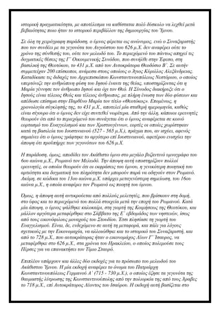 ιστορική πραγματικότητα, με αποτέλεσμα να καθίσταται πολύ δύσκολο να λεχθεί μετά
βεβαιότητας ποιο ήταν το ιστορικό περιβάλλον της δημιουργίας του Ύμνου.
Σε όλη τη χειρόγραφη παράδοση, ο ύμνος φέρεται ως ανώνυμος, ενώ ο Συναξαριστής
που τον συνδέει με τα γεγονότα του Αυγούστου του 626 μ.Χ. δεν αναφέρει ούτε το
χρόνο της σύνθεσής του, ούτε τον μελωδό του. Το περιεχόμενό του πάντως απηχεί τις
δογματικές θέσεις της Γ΄ Οικουμενικής Συνόδου, που συνήλθε στην Έφεσο, στη
βασιλική της Θεοτόκου, το 431 μ.Χ. από τον Αυτοκράτορα Θεοδόσιο Β΄. Σε αυτήν
συμμετείχαν 200 επίσκοποι, ανάμεσα στους οποίους ο Άγιος Κύριλλος Αλεξάνδρειας.
Καταδίκασε τις διδαχές του Αρχιεπισκόπου Κωνσταντινουπόλεως Νεστόριου, ο οποίος
υπερτόνιζε την ανθρώπινη φύση του Ιησού έναντι της θείας, υποστηρίζοντας ότι η
Μαρία γέννησε τον άνθρωπο Ιησού και όχι τον Θεό. Η Σύνοδος διακήρυξε ότι ο
Ιησούς είναι τέλειος Θεός και τέλειος άνθρωπος, με πλήρη ένωση των δύο φύσεων και
απέδωσε επίσημα στην Παρθένο Μαρία τον τίτλο «Θεοτόκος». Επομένως, η
χρονολογία σύγκλησής της, το 431 μ.Χ., αποτελεί μία σταθερή ημερομηνία, καθώς
είναι σίγουρο ότι ο ύμνος δεν είχε συντεθεί νωρίτερα. Από την άλλη, κάποιοι ερευνητές
θεωρούν ότι από το περιεχόμενό του συνάγεται ότι ο ύμνος αναφέρεται σε κοινό
εορτασμό του Ευαγγελισμού και των Χριστουγέννων, εορτές οι οποίες χωρίστηκαν
κατά τη βασιλεία του Ιουστινιανού (527 - 565 μ.Χ.), πράγμα που, αν ισχύει, αφενός
σημαίνει ότι ο ύμνος γράφτηκε το αργότερο επί Ιουστινιανού, αφετέρου ενισχύει την
άποψη ότι προϋπήρχε των γεγονότων του 626 μ.Χ.
Η παράδοση, όμως, αποδίδει τον Ακάθιστο ύμνο στο μεγάλο βυζαντινό υμνογράφο του
6ου αιώνα μ.Χ., Ρωμανό τον Μελωδό. Την άποψη αυτή υποστηρίζουν πολλοί
ερευνητές, οι οποίοι θεωρούν ότι οι εκφράσεις του ύμνου, η γενικότερη ποιητική του
αρτιότητα και δογματική του πληρότητα δεν μπορούν παρά να οδηγούν στον Ρωμανό.
Ακόμη, σε κώδικα του 13ου αιώνα μ.Χ. υπάρχει μεταγενέστερη σημείωση, του 16ου
αιώνα μ.Χ., η οποία αναφέρει τον Ρωμανό ως ποιητή του ύμνου.
Όμως, η άποψη αυτή αντικρούεται από πολλούς μελετητές, που βρίσκουν στη δομή,
στο ύφος και το περιεχόμενό του πολλά στοιχεία μετά την εποχή του Ρωμανού. Κατά
μία άποψη, ο ύμνος ψάλθηκε καλοκαίρι, στη γιορτή της Κοιμήσεως της Θεοτόκου, και
μάλλον αργότερα μεταφέρθηκε στο Σάββατο της Ε΄ εβδομάδος των νηστειών, ίσως
από τους εικονόφιλους μοναχούς του Στουδίου. Έτσι πλησίασε τη γιορτή του
Ευαγγελισμού. Είναι, δε, ενδεχόμενο σε αυτή τη μεταφορά, και πάλι για λόγους
σχετικούς με την Εικονομαχία, να αλλοιώθηκε και το ιστορικό του Συναξαριστή, και
από το 728 μ.Χ., που αυτοκράτορας ήταν ο εικονομάχος Λέων Γ΄ Ίσαυρος, να
μεταφέρθηκε στο 626 μ.Χ., στα χρόνια του Ηρακλείου, ο οποίος πολεμούσε τους
Πέρσες για να επανακτήσει τον Τίμιο Σταυρό.
Επιπλέον υπάρχουν και άλλες δύο εκδοχές για το πρόσωπο του μελωδού του
Ακάθιστου Ύμνου. Η μία εκδοχή αναφέρει το όνομα του Πατριάρχη
Κωνσταντινουπόλεως Γερμανού Α΄ (715 - 730 μ.Χ.), ο οποίος έζησε τα γεγονότα της
θαυμαστής λύτρωσης της Κωνσταντινούπολης από την πολιορκία της από τους Άραβες
το 718 μ.Χ., επί Αυτοκράτορος Λέοντος του Ισαύρου. Η εκδοχή αυτή βασίζεται στο
 